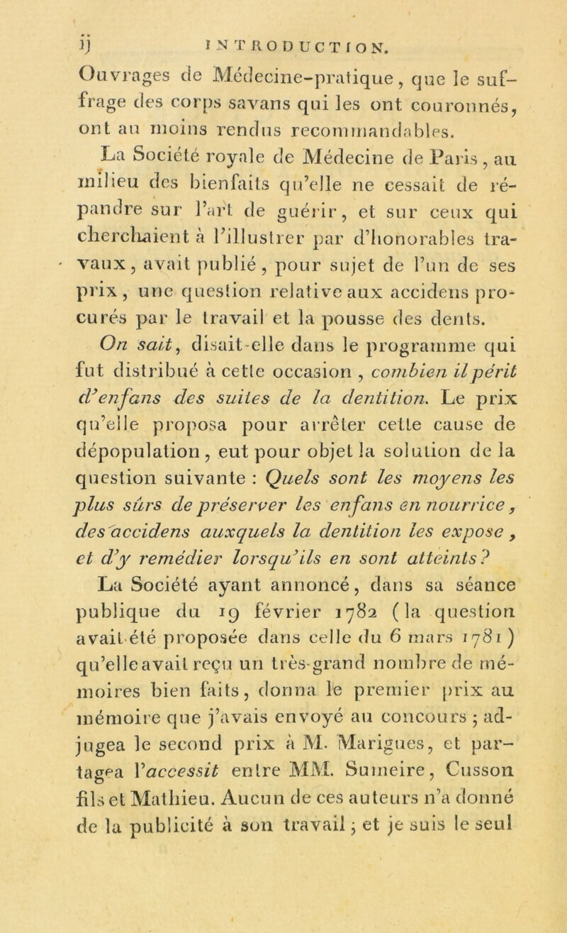 Ouvrages de Médecine-pratique, que le suf- frage des corps savans qui les ont couronnés, ont au moins rendus recommandables. La Société royale de Médecine de Paris, au milieu des bienfaits qu’elle ne cessait de ré- pandre sur l’art de guérir, et sur ceux qui cherchaient à l’illustrer par d’honorables tra- - vaux, avait publié, pour sujet de l’un de ses prix, une question relative aux accidens pro- curés par le travail et la pousse des dents. On sait, disait-elle dans le programme qui fut distribué à celle occasion , combien il périt d}enfans clés suites de la dentition. Le prix qu’elle proposa pour arrêter cetle cause de dépopulation , eut pour objet la solution de la question suivante : Quels sont les moyens les plus sûrs de préserver les en fans en nourrice, des accidens auxquels la dentition les expose , et d'y remédier lorsqu’ils en sont atteints? La Société ayant annoncé, dans sa séance publique du 19 février 1782 (la question avait été proposée dans celle du 6 mars 1781 ) qu’elle avait reçu un très-grand nombre de mé- moires bien faits, donna le premier prix au mémoire que j’avais envoyé au concours ; ad- jugea le second prix à M. Marigues, et par- tagea Yaccessit entre MM. Sumeire, Cusson fils et Mathieu. Aucun de ces auteurs n’a donné de la publicité à son travail ; et je suis le seul