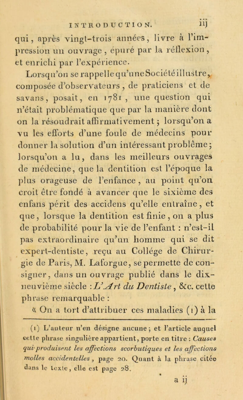 qui, après vingt-trois années, livre à l’im- pression un ouvrage , épuré par la réllexion, et enrichi par l’expérience. Lorsqu’on se rappel le qu’une Société illustre* composée d’observateurs , de praticiens et de savans, posait, en iy81 , une question qui n’était problématique que par la manière dont on la résoudrait affirmativement ; lorsqu’on a vu les efforts d’une foule de médecins pour donner la solution d’un intéressant problème ; lorsqu’on a lu, dans les meilleurs ouvrages de médecine, que la dentition est l’époque la plus orageuse de l’enfance, au point qu’on croit être fondé à avancer que le sixième des enfans périt des accidens qu’elle entraîne, et que, lorsque la dentition est finie , on a plus de probabilité pour la vie de l’enfant : n’est-il pas extraordinaire qu’un homme qui se dit expert-dentiste, reçu au Collège de Chirur- gie de Paris, M. Laforgue, se permette de con- signer, dans un ouvrage publié dans le dix- neuvième siècle \ TJ\Art du Dentiste, &c. cette phrase remarquable : On a tort d’attribuer ces maladies (i) à la (i) L’auteur n’en désigne aucune; et l’article auquel cette phrase singulière appartient, porte en titre : Causes qui'produisent les affections scorbutiques et les affections molles accidentelles , page 20. Quant à la phrase citée dans le texte , elle est page 28.