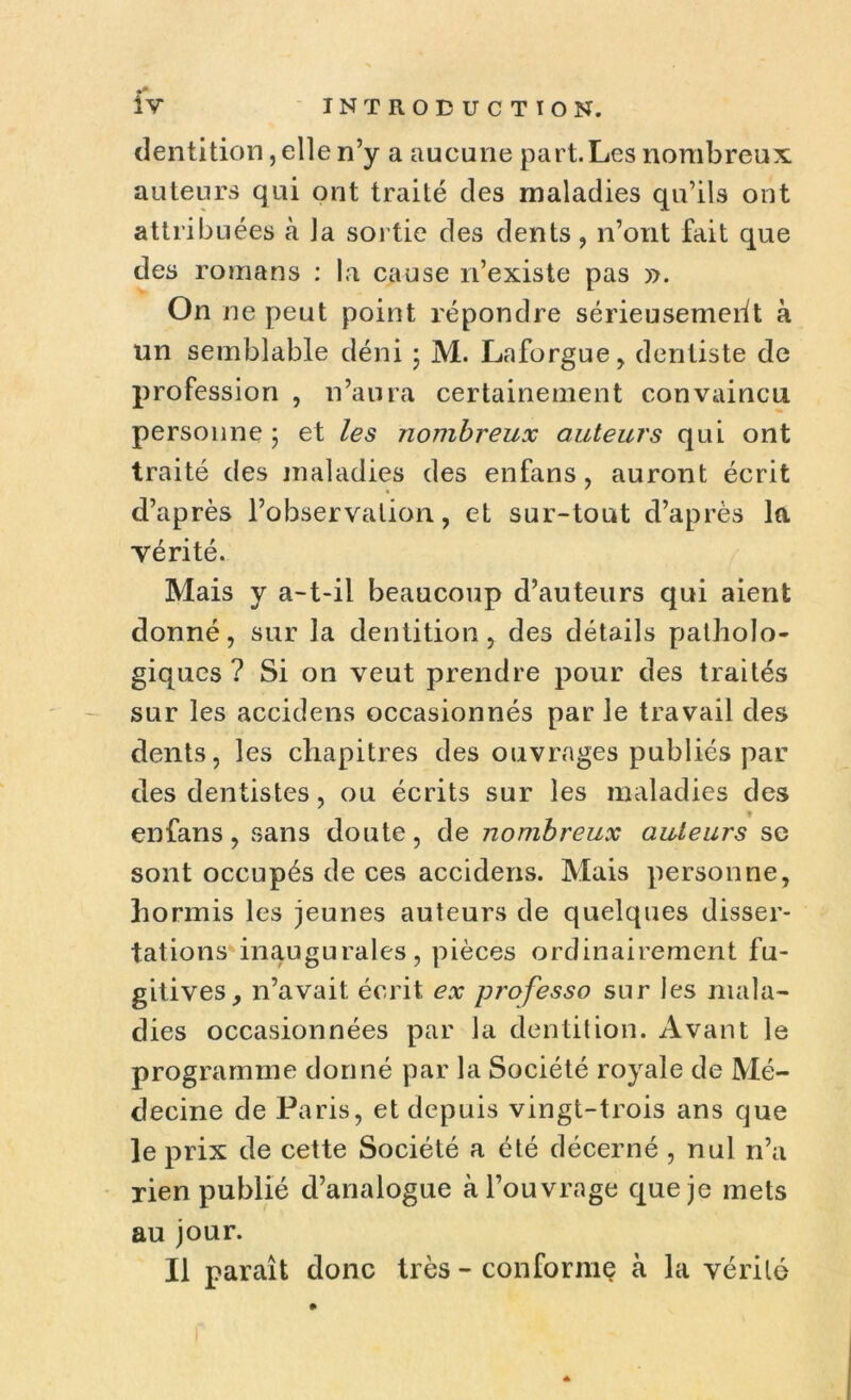 dentition, elle n’y a aucune part. Les nombreux auteurs qui ont traité des maladies qu’ils ont attribuées à la sortie des dents, n’ont fait que des romans : la cause n’existe pas yy. On ne peut point répondre sérieusement à un semblable déni - M. Laforgue, dentiste de profession , n’aura certainement convaincu personne ; et les nombreux auteurs qui ont traité des maladies des enfans, auront écrit d’après l’observation, et sur-tout d’après la vérité. Mais y a-t-il beaucoup d’auteurs qui aient donné, sur la dentition, des détails patholo- giques ? Si on veut prendre pour des traités sur les accidens occasionnés par le travail des dents, les chapitres des ouvrages publiés par des dentistes, ou écrits sur les maladies des ♦ enfans, sans doute, de nombreux auteurs se sont occupés de ces accidens. Mais personne, hormis les jeunes auteurs de quelques disser- tations* inaugurales, pièces ordinairement fu- gitives, n’avait écrit ex professo sur les mala- dies occasionnées par la dentition. Avant le programme donné par la Société royale de Mé- decine de Paris, et depuis vingt-trois ans que le prix de cette Société a été décerné , nul n’a rien publié d’analogue à l’ouvrage que je mets au jour. Il paraît donc très - conformç à la vérité