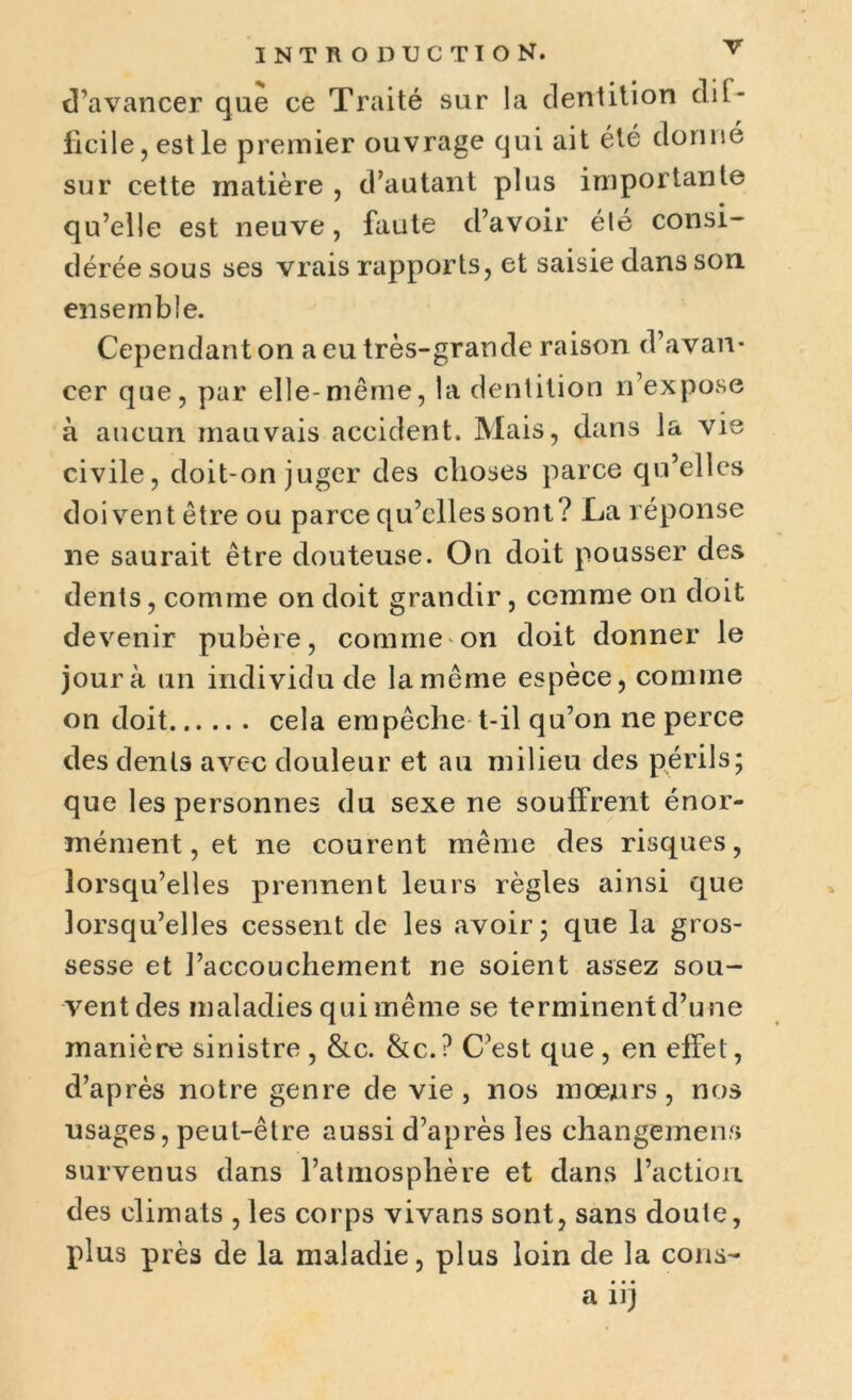 d’avancer que ce Traité sur la dentition dit- licile, est le premier ouvrage qui ait été donne sur cette matière , d’autant plus importante qu’elle est neuve, faute d’avoir élé consi- dérée sous ses vrais rapports, et saisie dans son ensemble. Cependant on a eu très-grande raison d’avan- cer que, par elle-même, la dentition n’expose à aucun mauvais accident. Mais, dans la vie civile, doit-on juger des choses parce qu’elles doivent être ou parce qu’elles sont ? La réponse ne saurait être douteuse. On doit pousser des dents, comme on doit grandir, comme on doit devenir pubère, comme on doit donner le jour à un individu de la même espèce, comme on doit cela empêche t-il qu’on ne perce des dents avec douleur et au milieu des périls; que les personnes du sexe ne souffrent énor- mément, et ne courent même des risques, lorsqu’elles prennent leurs règles ainsi que lorsqu’elles cessent de les avoir; que la gros- sesse et l’accouchement ne soient assez sou- vent des maladies qui même se terminent d’une manière sinistre , &c. &c. ? C’est que , en effet, d’après notre genre de vie, nos mœurs, nos usages, peut-être aussi d’après les changement survenus dans l’atmosphère et dans l’action des climats , les corps vivans sont, sans doute, plus près de la maladie, plus loin de la cons- a iij