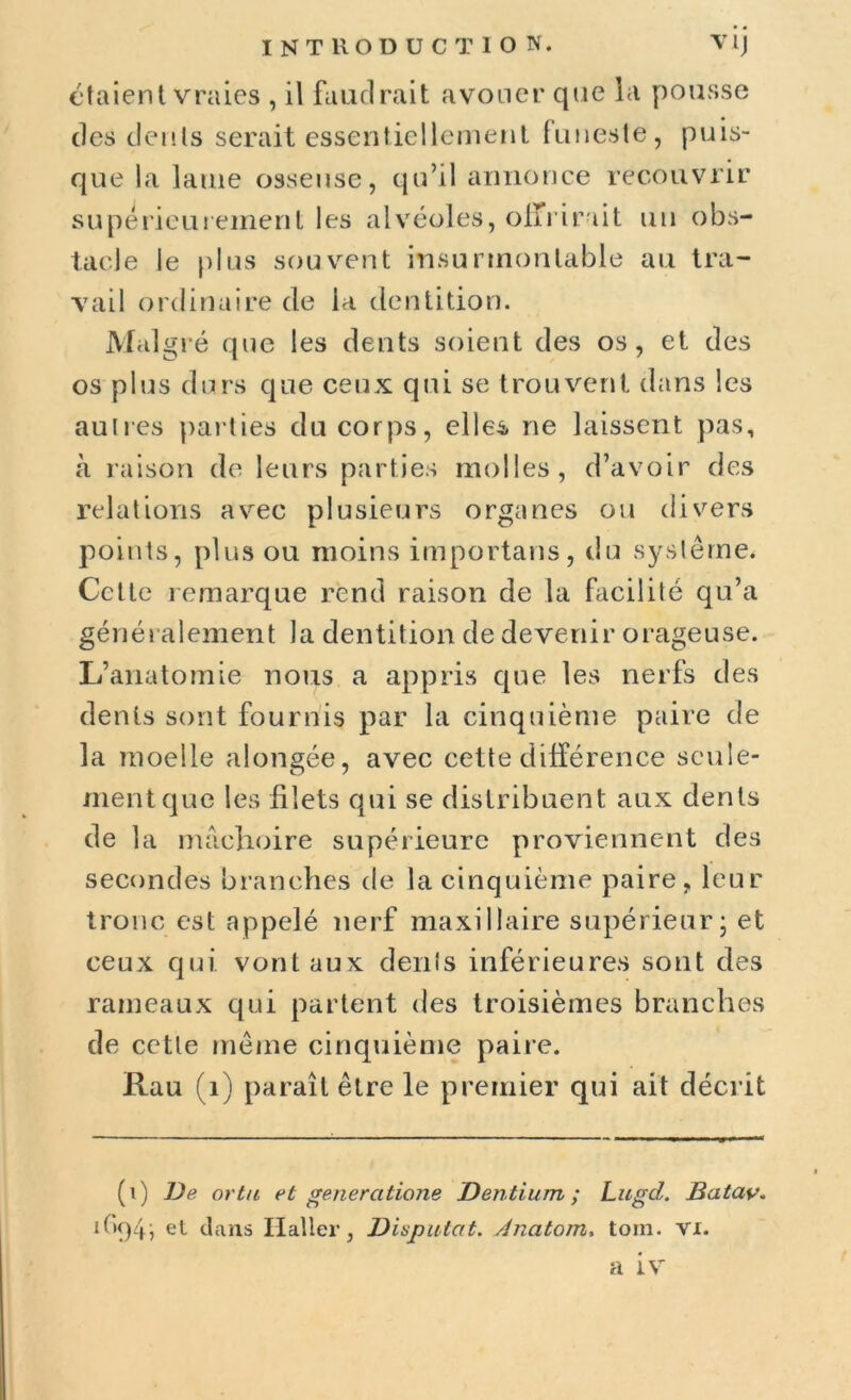 étaient vraies , il faudrait avouer que la pousse des dents serait essentiellement funeste, puis- que la lame osseuse, qu’il annonce recouvrir supérieurement les alvéoles, offrirait un obs- tacle le plus souvent insurmontable au tra- vail ordinaire de la dentition. Malgré que les dents soient des os, et des os plus durs que ceux qui se trouvent dans les autres parties du corps, elles, ne laissent pas, à raison de leurs parties molles, d’avoir des relations avec plusieurs organes ou divers points, plus ou moins importans, du système* Cette remarque rend raison de la facilité qu’a génér alement la dentition de devenir orageuse. L’anatomie nous a appris que les nerfs des dents sont fournis par la cinquième paire de la moelle alongée, avec cette différence seule- ment que les filets qui se distribuent aux dents de la mâchoire supérieure proviennent des secondes branches de la cinquième paire, leur tronc est appelé nerf maxillaire supérieur; et ceux qui vont aux dents inférieures sont des rameaux qui partent des troisièmes branches de cette même cinquième paire. Rau (1) paraît être le premier qui ait décrit (i) De or ta et generatione Dentium ; Lugd. Batav. tf'9h el d ans Haller, Disputât. Anatom, toin. vi. a iv