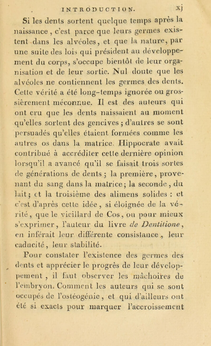 Si les dents sortent quelque temps après la naissance , c’est parce que leurs germes exis- tent dans les alvéoles, et que la nature, par une suite des lois qui président au développe- ment du corps, s’occupe bientôt de leur orga- nisation et de leur sortie. Nul doute que les alvéoles ne contiennent les germes des dents. Celte vérité a été long-temps ignorée ou gros- sièrement méconnue. Il est des auteurs qui ont cru que les dents naissaient au moment qu’elles sortent des gencives ; d’autres se sont persuadés qu’elles étaient formées comme les autres os dans la matrice. Hippocrate avait contribué à accréditer cette dernière opinion lorsqu’il a avancé qu’il se faisait trois sortes de générations de dents 5 la première, prove- nant du sang dans la matrice; la seconde, du lait; et la troisième des alimens solides : et c’est d’après cette idée, si éloignée de la vé- rité, que le vieillard de Cos, ou pour mieux s’exprimer, l’auteur du livre de Dentitione, en inférait leur différente consistance., leur caducité, leur stabilité. Pour constater l’existence des germes des dents et apprécier le progrès de leur dévelop- pement , il faut observer les mâchoires de l’embryon. Comment les auteurs qui se sont occupés de l’ostéogénie, et qui d’ailleurs ont été si exacts pour marquer l’accroissement