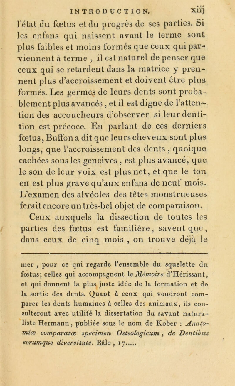 l’état (lu fœtus et du progrès de ses parties. Si les enfans qui naissent avant le terme sont plus faibles et moins formés que ceux qui par- viennent à terme , il est naturel de penser que ceux qui se retardent dans la matrice y pren- nent plus d’accroissement et doivent être plus formés. Les germes de leurs dents sont proba- blement pl us avancés , et il est digne de l’atten- tion des accoucheurs d’observer si leur denti- tion est précoce. En parlant de ces derniers fœtus, Buffon a dit que leurs cheveux sont plus longs, que l’accroissement des dents , quoique cachées sous les gencives , est plus avancé, que le son de leur voix est plus net, et que le ton en est plus grave qu’aux enfans de neuf mois. L’examen des alvéoles des têtes monstrueuses feraitencore un très-bel objet de comparaison. Ceux auxquels la dissection de toutes les parties des fœtus est familière, savent que, dans ceux de cinq mois , on trouve déjà le mer , pour ce qui regarde l’ensemble du squelette du foetus; celles qui accompagnent 1 e Mémoire d’Hérissant, et qui donnent la plus juste idée de la formation et de la sortie des dents. Quant à ceux qui voudront com- parer les dents humaines à celles des animaux, ils con- sulteront avec utilité la dissertation du savant natura- liste Hermann, publiée sous le nom de Kober : Anato- mies comparâtes specimen Osteologicum , de Dentibus eorumque diversitate. Bâle , 17