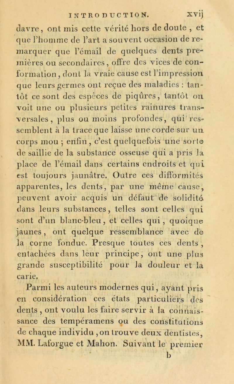 iîavre, ont rnis cette vérité hors cle cloute , et que l’homme cle l’art a souvent occasion de re- marquer que l’émail cle quelques dents pre- mières ou secondaires, offre des vices de con- formation , dont la vraie cause est l’impression que leurs germes ont reçue des maladies : tan- tôt ce sont des espèces de piqûres, tantôt on voit une ou plusieurs petites rainures trans- versales, plus ou moins profondes, qui res- semblent à la trace que laisse une corde sur un corps mou -, enfin , c’est quelquefois une sort© de saillie cle la substance osseuse qui a pris la place cle l’émail dans certains endroits et qui est toujours jaunâtre. Outre ces difformités apparentes, les dents, par une même cause, peuvent avoir acquis un défaut de solidité dans leurs substances, telles sont celles qui sont d’un blanc-bleu, et celles qui, quoique jaunes, ont quelque ressemblance avec de la corne fondue. Presque toutes ces dents , entachées clans leur principe, ont une plus grande susceptibilité pour la douleur et la carie. Parmi les auteurs modernes qui, ayant pris en considération ces états particuliers des dents , ont voulu les faire servir à la connais- sance des tempéramens ou des constitutions de chaque individu ,on trouve deux dentistes, MM. Laforgue et Mahon. Suivant le premier b