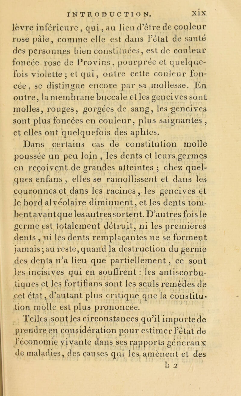 lèvre inférieure , qui, au lieu d’être de couleur rose pâle, comme elle est dans l’état de santé des personnes bien constituées, est de couleur foncée rose de Provins, pourprée et quelque- fois violette 5 et qui, outre cette couleur fon- cée, se distingue encore par sa mollesse. En outre, la membrane buccale et les gencives sont molles, rouges, gorgées de sang, les gencives sont plus foncées en couleur, plus saignantes , et elles ont quelquefois des aplites. Dans certains cas de constitution molle poussée un peu loin , les dents et leurs germes en reçoivent de grandes atteintes ; chez quel- ques en fans , elles se ramollissent et dans les couronneset dans les racines, les gencives et le bord alvéolaire diminuent, et les dents tom- bent avant que lesautres sortent. D’au très fois le germe est totalement détruit, ni les premières dents , ni les dents remplaçantes ne se forment jamais ; au reste, quand la destruction du germe des dents n’a lieu que partiellement, ce sont les incisives qui en souffrent : les antiscorbu- tiq ues et les fortifians sont les seuls remèdes de cet état, d’autant plus critique que la constitu- tion molle est plus prononcée. Telles sont les circonstances qu’il importede prendre en considération pour estimer l’état de l’économie vivante dans ses rapporLs généraux de maladies, des causes qui les amènent et des b 2