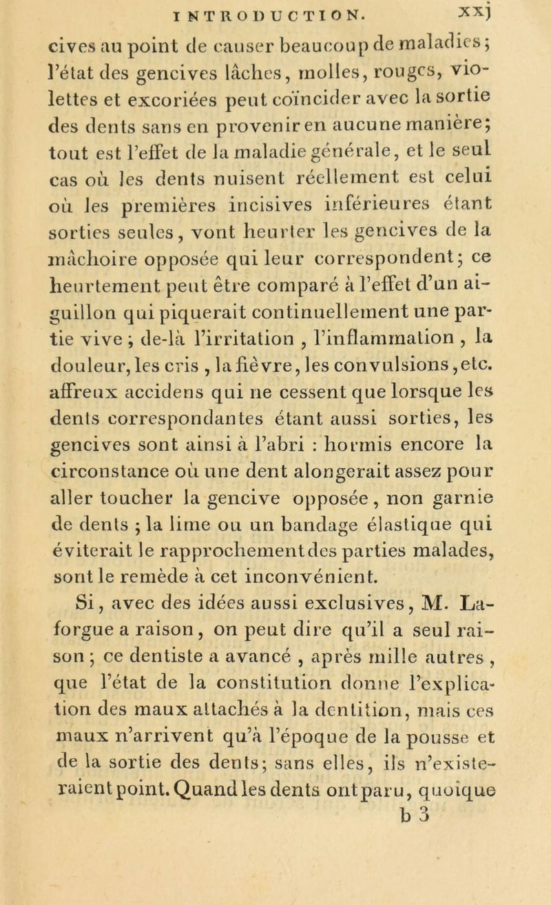cives au point de causer beaucoup de maladies ; l’état des gencives lâches, molles, rouges, vio- lettes et excoriées peut coïncider avec la sortie des dents sans en provenir en aucune manière; tout est l’effet de la maladie générale, et le seul cas où les dents nuisent réellement est celui où les premières incisives inférieures étant sorties seules, vont heurter les gencives de la mâchoire opposée cpii leur correspondent; ce heurtement peut être comparé à l’effet d’un ai- guillon qui piquerait continuellement une par- tie vive ; de-là l’irritation , l’inflammation , la douleur, les cris , la fièvre, les convulsions,etc. affreux accidens qui ne cessent que lorsque les dents correspondantes étant aussi sorties, les gencives sont ainsi à l’abri : hormis encore la circonstance où une dent alongerait assez pour aller toucher la gencive opposée, non garnie de dents ; la lime ou un bandage élastique qui éviterait le rapprochement des parties malades, sont le remède à cet inconvénient. Si, avec des idées aussi exclusives, M. La- forgue a raison, on peut dire qu’il a seul rai- son ; ce dentiste a avancé , après mille autres , que l’état de la constitution donne l’explica- tion des maux attachés à la dentition, mais ces maux n’arrivent qu’à l’époque de la pousse et de la sortie des dents; sans elles, ils n’existe- raient point. Quand les dents ont par u, quoique b 3