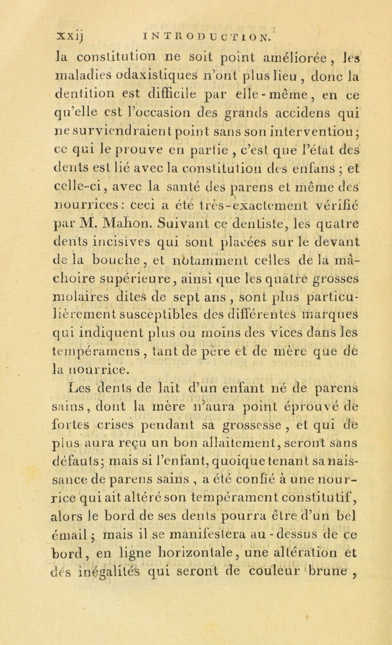 la constitution ne soit point améliorée , les maladies odaxistiques n’ont plus lieu , donc la dentition est difficile par elle-même, en ce qu’elle est l’occasion des grands accidens qui ne surviendraient point sans son intervention; ce qui le prouve en partie , c’est que l’état des dents est lié avec la constitution des enfans ; et celle-ci, avec la santé des parens et même des nourrices: ceci a été très-exactement vérifié par M. Mafion. Suivant ce dentiste, les quatre dents incisives qui sont placées sur le devant delà bouche, et notamment celles delà mâ- choire supérieure, ainsi que les quatre grosses molaires dites de sept ans , sont plus particu- lièrement susceptibles des différentes marques qui indiquent plus ou moins des vices dans les tempéramens, tant de père et de mère que de la nourrice. Les dents de lait d’un enfant né de parens sains, dont la mère n’aura point éprouvé de fortes crises pendant sa grossesse , et qui de plus aura reçu un bon allaitement, seront sans défauts; mais si l’enfant, quoique tenant sa nais- sance de parens sains , a été confié à une nour- rice qui ait altéré son tempérament constitutif, alors le bord de ses dents pourra être d’un bel émail; mais il se manifestera au-dessus de ce bord, en ligne horizontale, une altération et des inégalités qui seront de couleur brune ,