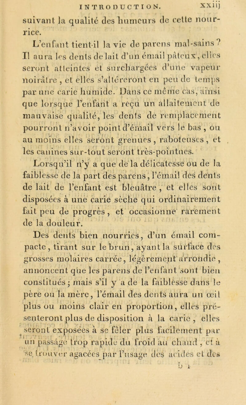 suivant la qualité des humeurs de cette nour- rice. L’enfant tient-il la vie déparons mal-sains? Il aura les dents de lait d’un émail pâteux, elles seront atteintes et surchargées d’une vapeur noirâtre , et elles s’altéreront en peu de temps par une carie humide. Dans ce même cas, ainsi que lorsque Péri fa rit' a reçu un allaitement de mauvaise qualité, les dents de remplacement pourront n’avoir point d’émail vers le bas , ou au moins elles seront grenues, raboteuses, et les canines sur-tout seront très-pointues. Lorsqu’il n’y a que de la délicatesse ou de la faibl esse de la part des parens, l’émail des dents de lait de l’enfant est bleuâtre, et elles sont disposées à une carie sèche qui ordinairement fait peu de progrès, et occasionne rarement de la douleur. Des dents bien nourries, d’un émail com- pacte, tirant sur le brun, ayant la surface des grosses molaires carrée, légèrement arrondie , annoncent que les parens de l’enfant sont bien constitués j mais s’il y a de la faiblesse dans le père ou la mère, l’émail des dents aura un œil plus ou moins clair en proportion, elles pré- senteront plus de disposition à la carie, elles seront exposées à se fêler plus facilement par un passage trop rapide du froid au chaud , et. à se. trouver agacées par l’usage des acides et des u L