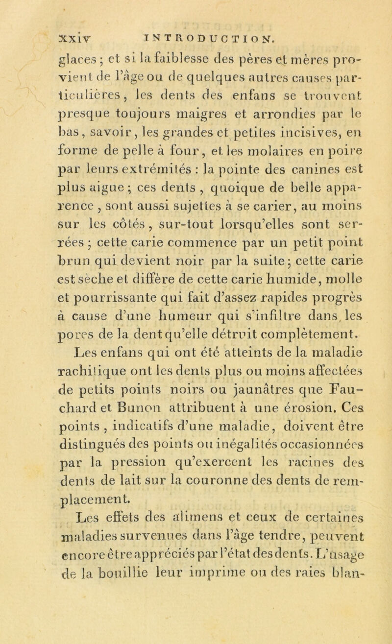 glaces ; et si la faiblesse des pères et mères pro- vient de l’âge ou de quelques autres causes par- ticulières, les dents des enfans se trouvent presque toujours maigres et arrondies par le bas, savoir, les grandes et petites incisives, en fo rme de pelle à four, et les molaires en poire par leurs extrémités : la pointe des canines est plus aigue ; ces dents , quoique de belle appa- rence , sont aussi sujettes à se carier, au moins sur les côtés , sur-tout lorsqu’elles sont ser- rées ; cette carie commence par un petit point brun qui devient noir par la suite; cette carie est sèclie et diffère de cette carie humide, molle et pourrissante qui fait d’assez rapides progrès à cause d’une humeur qui s'infiltre dans, les pores de la dent qu’elle détruit complètement. Les enfans qui ont été atteints de la maladie rachitique ont les dents plus ou moins affectées de petits points noirs ou jaunâtres que Fau- chard et Bunon attribuent à une érosion. Ces points , indicatifs d’une maladie, doivent être distingués des points ou inégalités occasionnées par la pression qu’exercent les racines des dents de lait sur la couronne des dents de rem- placement. Les effets des alimens et ceux de certaines maladies survenues dans l’âge tendre, peuvent encore ê t re app réciés par 1 ’état des den fs. L’usage de la bouillie leur imprime ou des raies blan-