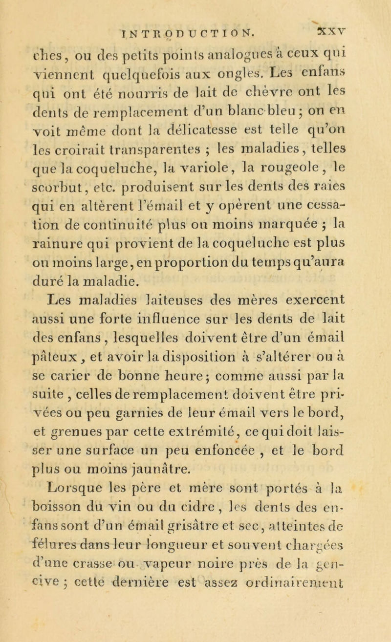 clies, ou des petits points analogues a ceux qui viennent quelquefois aux ongles. Les en!ans qui ont été nourris de lait de chèvre ont les dents de remplacement d’un blanc bleu ; on en voit même dont la délicatesse est telle qu’on les croirait transparentes ; les maladies, telles que la coqueluche, la variole, la rougeole, le scorbut, etc. produisent sur les dents des raies qui en altèrent l’émail et y opèrent une cessa- tion de continuité plus ou moins marquée ; la rainure qui provient de la coqueluche est plus ou moins large, en proportion du temps qu’aura duré la maladie. Les maladies laiteuses des mères exercent aussi une forte influence sur les dents de lait des enfans , lesquelles doivent être d’un émail pâteux, et avoir la disposition à s’altérer ou à se carier de bonne heure; comme aussi parla suite , celles de remplacement doivent être pri- vées ou peu garnies de leur émail vers le bord, et grenues par cette extrémité, cequidoit lais- ser une surface un peu enfoncée , et le bord plus ou moins jaunâtre. Lorsque les père et mère sont portés à la boisson du vin ou du cidre, les dents des en- fans sont d’un émail grisâtre et sec, atteintes de féî ures dans leur longueur et souvent chargées d’une crasse ou vapeur noire près de la gen- cive ; cette dernière est assez ordinairement