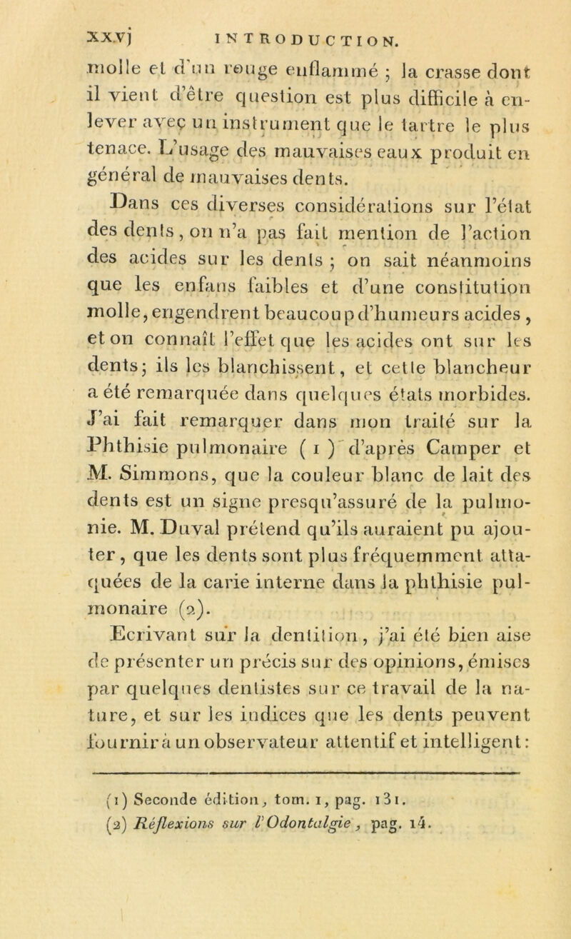 .moile et cl nu rouge enflammé ; Ja crasse dont il vient cletre question est plus difficile à en- lever aveç un instrument que le tartre le plus tenace. L’usage des mauvaises eaux produit en général de mauvaises dents. Dans ces diverses considérations sur l’état f . des dents, on n’a pas fait mention de l’action des acides sur les dents ; on sait néanmoins que les en fans faibles et d’une constitution molle, engendrent beaucoup d’humeurs acides , et on connaît l’elîet que les acides ont sur les dents5 ils les blanchissent, et cette blancheur a été remarquée dans quelques états morbides. J’ai fait remarquer dans mon traité sur la Phthisie pulmonaire ( i ) d’après Camper et M. Simrnons, que la couleur blanc de lait des dents est un signe presqu’assuré de la pulino- nie. M. Drivai prétend qu’ils auraient pu ajou- ter , que les dents sont plus fréquemment atta- quées de la carie interne dans la phthisie pul- monaire (9.). Ecrivant sur la dentition, j’ai été bien aise de présenter un précis sur des opinions, émises par quelques dentistes sur ce travail de la na- ture, et sur les indices que les dents peuvent fournira un observateur attentif et intelligent: (T) Seconde édition, tom. 1, pag. i3i. (2) Réflexions sur V Qdoutaigie , pag. i4.