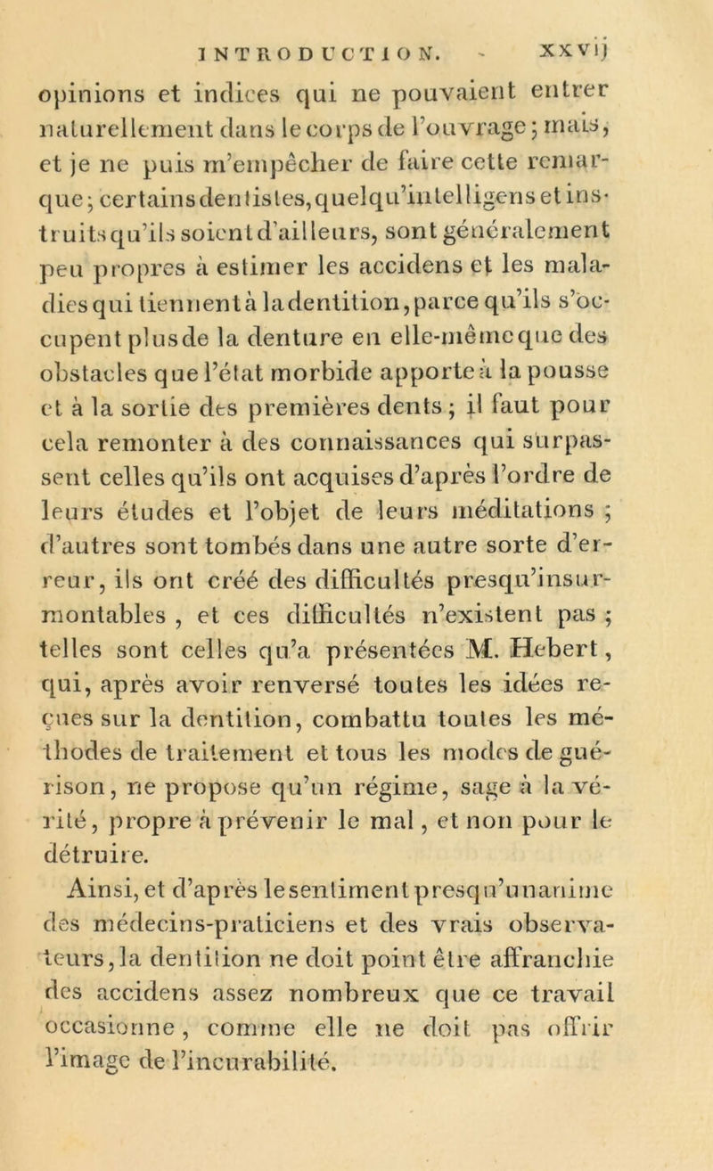 opinions et indices qui ne pouvaient entrer naturellement dans le corps de l’ouvrage ; mais, et je ne puis m’empêcher de faire cette remar- que ; certain s den 1 is les, q u el q u’in tel ! igen setins* t r uits q u’i 1 s soien t d’ai11 e u rs, sont gé néralemen t peu propres à estimer les accidens et les mala- dies qui tiennentà ladentition,parce qu’ils s’oc- cupent plusde la denture en elle-même que des obstacles que l’état morbide apporte a la pousse et à la sortie des premières dents ; il laut pour cela remonter à des connaissances qui surpas- sent celles qu’ils ont acquises d’après l’ordre de leurs études et l’objet de leurs méditations ; d’autres sont tombés dans une autre sorte d’er- reur, ils ont créé des difficultés p resqu’i ns or- ra ont abl es , et ces difficultés n’existent pas ; telles sont celles qu’a présentées M. Hebert, qui, après avoir renversé toutes les idées re- çues sur la dentition, combattu toules les mé- thodes de traitement et tous les modes de gué- rison, ne propose qu’un régime, sage à la vé- rité, propre à prévenir le mal, et non pour le détruire. Ainsi,et d’après lesentimentpresqu’unanime des médecins-praticiens et des vrais observa- teurs, la dentiiion ne doit point être affranchie des accidens assez nombreux que ce travail J 1 occasionne, comme elle ne doit pas offrir l’image de l’incurabilité.