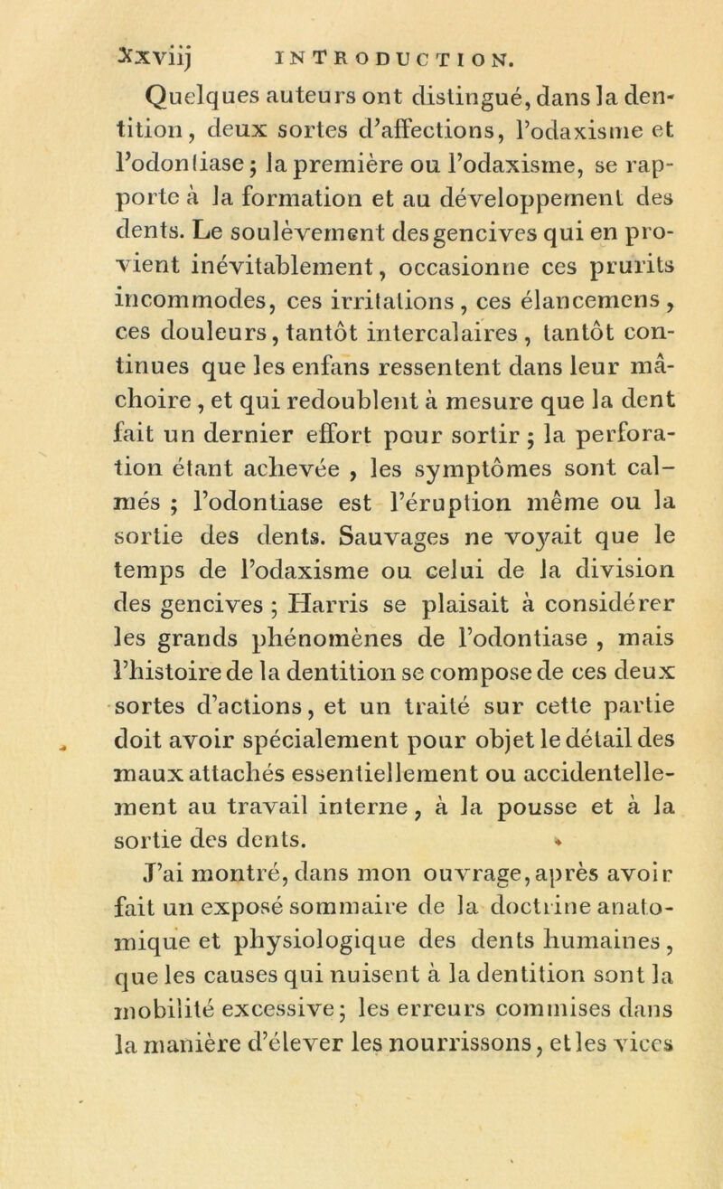 Quelques auteurs ont distingué, dans la den- tition, deux sortes d’affections, l’odaxisme et Podonliase; la première ou Podaxisine, se rap- porte à la formation et au développement des dents. Le soulèvement des gencives qui en pro- vient inévitablement, occasionne ces prurits incommodes, ces irritations, ces élancemens, ces douleurs, tantôt intercalaires, tantôt con- tinues que les enfans ressentent dans leur mâ- choire , et qui redoublent à mesure que la dent fait un dernier effort pour sortir; la perfora- tion étant achevée , les symptômes sont cal- més ; l’odontiase est l’éruption même ou la sortie des dents. Sauvages ne vo}^ait que le temps de l’odaxisme ou celui de la division des gencives ; Harris se plaisait à considérer les grands phénomènes de l’odontiase , mais l’histoire de la dentition se compose de ces deux sortes d’actions, et un traité sur cette partie doit avoir spécialement pour objet le détail des maux attachés essentiellement ou accidentelle- ment au travail interne, à la pousse et à la sortie des dents. ♦ J’ai montré, dans mon ouvrage,après avoir fait un exposé sommaire de la doctrine anato- mique et physiologique des dents humaines , que les causes qui nuisent à la dentition sont la mobilité excessive; les erreurs commises dans la manière d’élever les nourrissons, elles vices