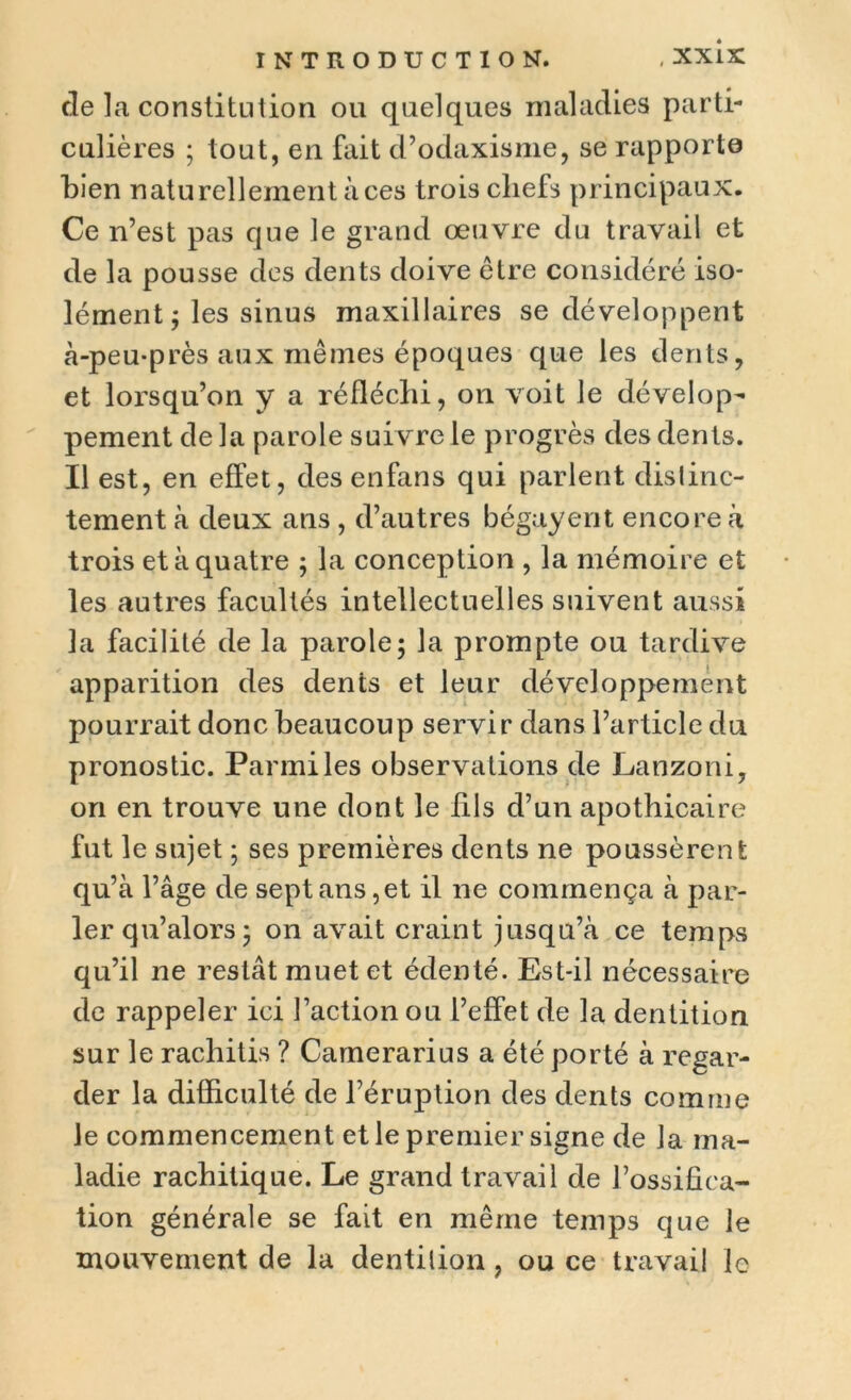 de la constitution ou quelques maladies parti- culières ; tout, en fait d’odaxisme, se rapporte bien naturellement aces trois chefs principaux. Ce n’est pas que le grand œuvre du travail et de la pousse des dents doive être considéré iso- lément ; les sinus maxillaires se développent à-peu-près aux mêmes époques que les dents, et lorsqu’on y a réfléchi, on voit le dévelop- pement delà parole suivre le progrès des dents. Il est, en effet, des enfans qui parlent distinc- tement à deux ans , d’autres bégayent encore à trois et à quatre ; la conception , la mémoire et les autres facultés intellectuelles suivent aussi la facilité de la parole; la prompte ou tardive apparition des dents et leur développement pourrait donc beaucoup servir dans l’article du pronostic. Parmi les observations de Lanzoni, on en trouve une dont le fils d’un apothicaire fut le sujet ; ses premières dents ne poussèrent qu’à l’âge de sept ans,et il ne commença à par- ler qu’alors; on avait craint jusqu’à ce temps qu’il ne restât muet et édenté. Est-il nécessaire de rappeler ici l’action ou l’effet de la dentition sur le rachitis ? Camerarius a été porté à regar- der la difficulté de l’éruption des dents comme le commencement et le premier signe de la ma- ladie rachitique. Le grand travail de l’ossifica- tion générale se fait en même temps que le mouvement de la dentition, ou ce travail le