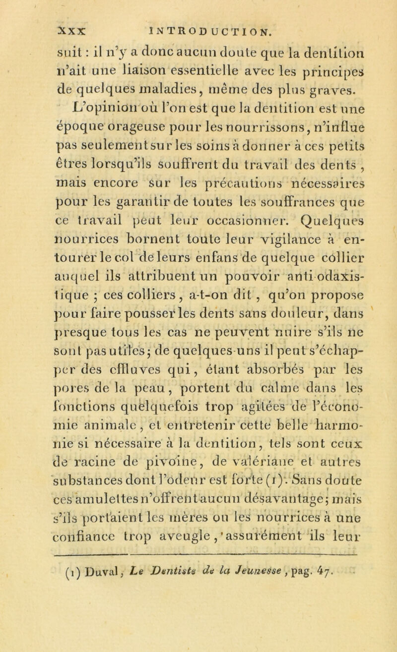 suit : il n'y a donc aucun doute que la dentition n’ait une liaison essentielle avec les principes de quelques maladies, même des plus graves. L’opinion où l’on est que la dentition est une époque orageuse pour les nourrissons, n’influe pas seulement sur les soins à donner à ces petits êtres lorsqu’ils souffrent du travail des dents , mais encore sur les précautions nécessaires pour les garantir de toutes les souffrances que ce travail peut leur occasionner. Quelques nourrices bornent toute leur vigilance à en- tourer le col deleurs enfans de quelque collier auquel ils attribuent un pouvoir antiodaxis- lique ; ces colliers, a-t-on dit , qu’on propose pour faire pousser les dents sans douleur, dans presque tous les cas ne peuvent nuire s’ils ne sont pas utiles j de quelques uns il peut s’échap- per des effluves qui, étant absorbés par les pores de la peau, portent du calme dans les fonctions quelquefois trop agitées de l’écono- mie animale, et entretenir cette belle harmo- nie si nécessaire à la dentition, tels sont ceux de racine de pivoine, de valériane et autres substances dont l’odeur est forte (i)-. Sans doute ces amulettes n’offrent aucun désavantage; mais s’ils portaient les mères ou les nourrices à Une confiance trop aveugle,'assurément ils leur (1) Duval, Le Dentiste de la Jeunesse , pag. 47.