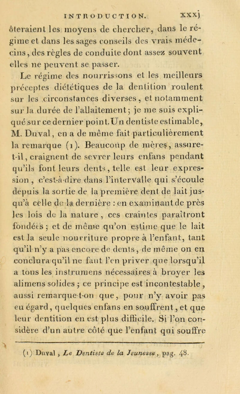 ôteraient les moyens de chercher, dans le ré- gime et dans les sages conseils des vrais méde- cins, des règles de conduite dont assez souvent elles ne peuvent se passer. Le régime des nourrissons et les meilleurs C_' préceptes diététiques de la dentition roulent sur les circonstances diverses, et notamment sur la durée de F allaitement ; je me suis expli- qué sur ce dernier point.Un dentiste estimable, M. Duval, en a de même fait particulièrement la remarque (1). Beaucoup de mères, assure- t-il, craignent de sevrer leurs enfans pendant qu’ils font leurs dents, telle est leur expres- sion , c’est-à-dire dans l’intervalle qui s’écoule depuis la sortie de la première dent de lait jus* qu’à celle de la dernière : en examinant de près les lois de la nature , ces craintes paraîtront fondées; et de même qu’on estime que le lait est la seule nourriture propre à l’enfant, tant qu’il n’y a pas encore de dents, de même on en conclura qu’il ne faut l’en priver que lorsqu’il a tous les instrumens nécessaires à brover les «s alimens solides ; ce principe est incontestable , aussi remarque t-on que, pour n’y avoir pas eu égard, quelques enfans en souffrent, et que leur dentition en est plus difficile. Si l’on con- sidère d’un autre côté que l’enfant qui souffre