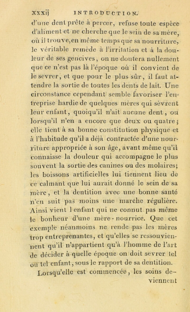 d’une dent prête a percer, refuse toute espèce d’aliment et ne cherche que le sein de sa mère, où il trouve,en même temps que sa nourriture, le véritable remède à l’irrilation et à la dou- leur de ses gencives, on ne doutera nullement que ce n’est pas là l’époque où il convient de le sevrer, et que pour le plus sur, il faut at- tendre la sortie de toutes les dents de lait. Une circonstance cependant semble favoriser l’en- treprise hardie de quelques mères qui sèvrent leur enfant, quoiqu’il n’ait, aucune dent, ou lorsqu’il n’en a encore que deux ou quatre; elle tient à sa bonne constitution physique et à l’habitude qu’il a déjà contractée d’une nour- riture appropriée à son âge, avant même qu’il connaisse la douleur qui accompagne le plus souvent la sortie des canines ou des molaires; les boissons artificielles lui tiennent lieu de ce calmant que lui aurait donné le sein de sa mère , et la dentition avec une bonne santé n’en suit pas moins une marche régulière. Ainsi vient 1 enfant qui ne connut pas même le bonheur d’une mère - nourrice. Que cet exemple néanmoins ne rende pas les mères trop entreprenantes, et qu’elles se ressouvien- nent qu’il n’appartient qu’à l’homme de l’art de décider à quelle époque on doit sevrer tel ou tel enfant, sous le rapport de sa dentition. Lorsqu’elle est commencée, les soins de- viennent