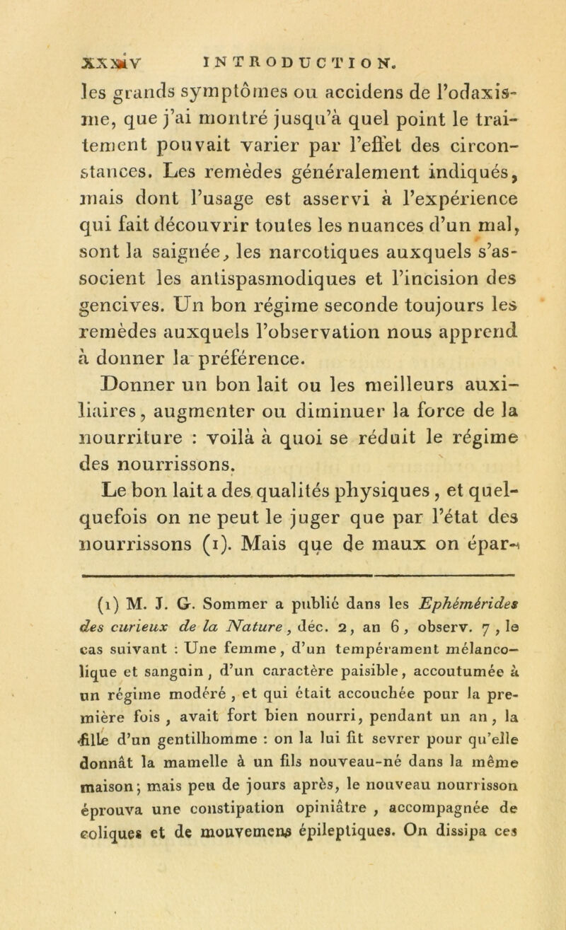 les grands symptômes ou accidens de l’odaxis- me, que j’ai montré jusqu’à quel point le trai- tement pouvait varier par l’efiet des circon- stances. Les remèdes généralement indiqués, mais dont l’usage est asservi à l’expérience qui fait découvrir toutes les nuances d’un mal, sont la saignée, les narcotiques auxquels s’as- socient les antispasmodiques et l’incision des gencives. Un bon régime seconde toujours les remèdes auxquels l’observation nous apprend à donner la préférence. Donner un bon lait ou les meilleurs auxi- liaires, augmenter ou diminuer la force de la nourriture : voilà à quoi se réduit le régime des nourrissons. Le bon lait a des qualités physiques , et quel- quefois on ne peut le juger que par l’état des nourrissons (i). Mais que de maux on épar-^ (1) M. J. G. Sommer a publié dans les Ephèmérides des curieux de la Nature, déc. 2, an 6, observ. 7 , le cas suivant : Une femme, d’un tempérament mélanco- lique et sanguin, d’un caractère paisible, accoutumée à un régime modéré , et qui était accouchée pour la pre- mière fois , avait fort bien nourri, pendant un an, la «fille d’un gentilhomme : on la lui fit sevrer pour qu’elle donnât la mamelle à un fils nouveau-né dans la même maison; mais peu de jours après, le nouveau nourrisson éprouva une constipation opiniâtre , accompagnée de coliques et de mouvements épileptiques. On dissipa ces