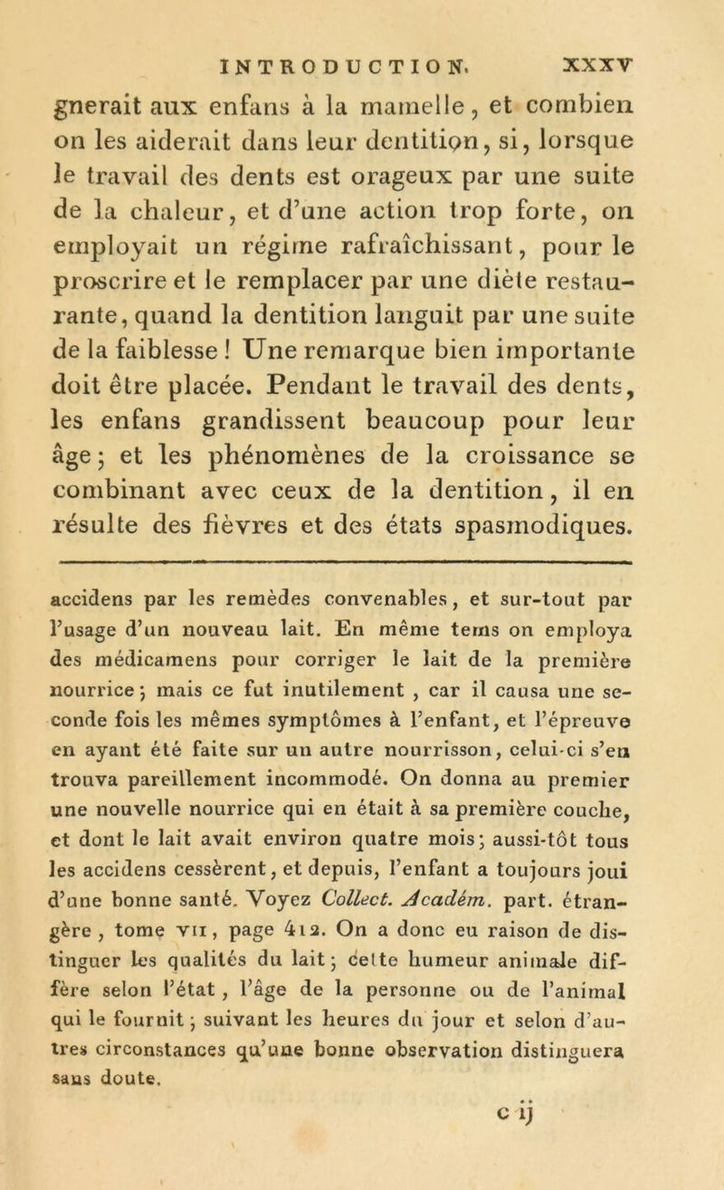 gnerait aux enfans à la mamelle, et combien on les aiderait dans leur dentition, si, lorsque le travail des dents est orageux par une suite de la chaleur, et d’une action trop forte, on employait un régime rafraîchissant, pour le proscrire et le remplacer par une diète restau- rante, quand la dentition languit par une suite de la faiblesse ! Une remarque bien importante doit être placée. Pendant le travail des dents, les enfans grandissent beaucoup pour leur âge ; et les phénomènes de la croissance se combinant avec ceux de la dentition, il en résulte des fièvres et des états spasmodiques. accidens par les remèdes convenables, et sur-tout par l’usage d’un nouveau lait. En même terns on employa des médicamens pour corriger le lait de la première nourrice ; mais ce fut inutilement , car il causa une se- conde fois les mêmes symptômes à l’enfant, et l’épreuve en ayant été faite sur un autre nourrisson, celui-ci s’en trouva pareillement incommodé. On donna au premier une nouvelle nourrice qui en était à sa première couche, et dont le lait avait environ quatre mois; aussi-tôt tous les accidens cessèrent, et depuis, l’enfant a toujours joui d’une bonne santé. Voyez Collect. Jcadém. part, étran- gère , tome vu, page 4i2. On a donc eu raison de dis- tinguer les qualités du lait; celte humeur animale dif- fère selon l’état , l’âge de la personne ou de l’animal qui le fournit ; suivant les heures du jour et selon d’au- tres circonstances qu’une bonne observation distinguera sans doute.