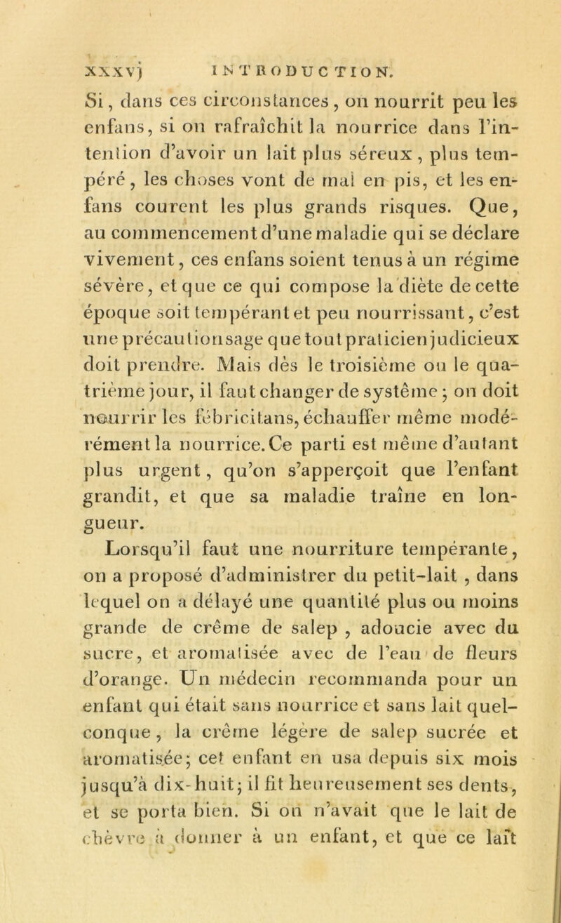 Si, clans ces circonstances, on nourrit peu les enfans, si on rafraîchit la nourrice dans l’in- tenîion d’avoir un lait plus séreux, plus tem- péré, les choses vont de mai en pis, et les en- fans courent les plus grands risques. Que, au commencement d’une maladie qui se déclare vivement, ces enfans soient tenus à un régime sévère, et que ce qui compose la diète de cette époque soit tempérant et peu nourrissant, c’est une précautionsage quetout praticien judicieux doit prendre. Mais dès le troisième ou le qua- trième jour, il faut changer de système ; on doit nourrir les fébricitans, échauffer même modé- rément la nourrice.Ce parti est même d’autant plus urgent, qu’on s’apperçoit que l’enfant grandit, et que sa maladie traîne en lon- gueur. Lorsqu’il faut une nourriture tempérante, on a proposé d’administrer du petit-lait , dans lequel on a délayé une quantité plus ou moins grande de crème de salep , adoucie avec du sucre, et aromatisée avec de l’eau de fleurs d’orange. Un médecin recommanda pour un enfant qui était sans nourrice et sans lait quel- conque, la crème légère de salep sucrée et aromatisée; cet enfant en usa depuis six mois jusqu’à dix-huit; il fit heureusement ses dents, et se porta bien. Si on n’avait que le lait de chèvre à donner à un enfant, et que ce lait