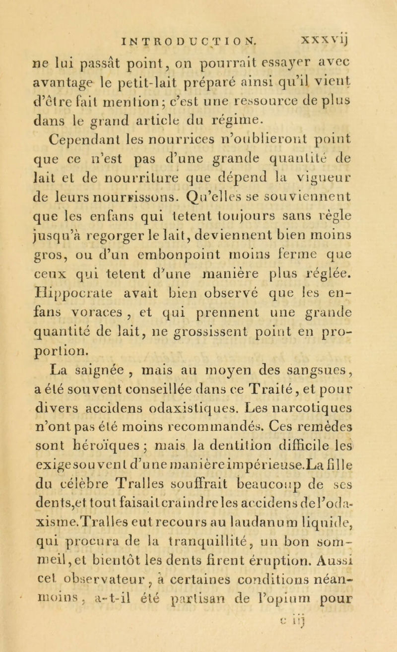 ne lui passât point, on pourrait essa}rer avec avantage le petit-lait préparé ainsi qu’il vient d’ctre fait mention; c’est une ressource de plus dans le grand article du régime. Cependant les nourrices n’oublieront point que ce n’est pas d’une grande quantité de lait et de nourriture que dépend la vigueur de leurs nourrissons. Qu’elles se souviennent que les en fans qui tetent toujours sans règle jusqu’à regorger le lait, deviennent bien moins gros, ou d’un embonpoint moins ferme que ceux qui tetent d’une manière plus réglée. Hippocrate avait bien observé que les en- fans voraces , et qui prennent une grande quantité de lait, ne grossissent point en pro- portion. La saignée, mais an moyen des sangsues, a été souvent conseillée dans ee Traité, et pour divers accidens odaxistiques. Les narcotiques n’ont pas été moins recommandés. Ces remèdes sont héroïques; mais la dentition difficile les exige so u ven l d7 u ne inan ière i mpérieuse.La fi 11 e du célèbre Tralles souffrait beaucoup de ses dents,et tout faisailcraindreles accidens del’oda- xisme.Tralles eut recours au laudanum liquide, qui procura de la tranquillité, un bon som- meil, et bientôt les dents firent éruption. Aussi ce! observateur, à certaines conditions néan- moins, a-t-il été partisan de l’opium pour
