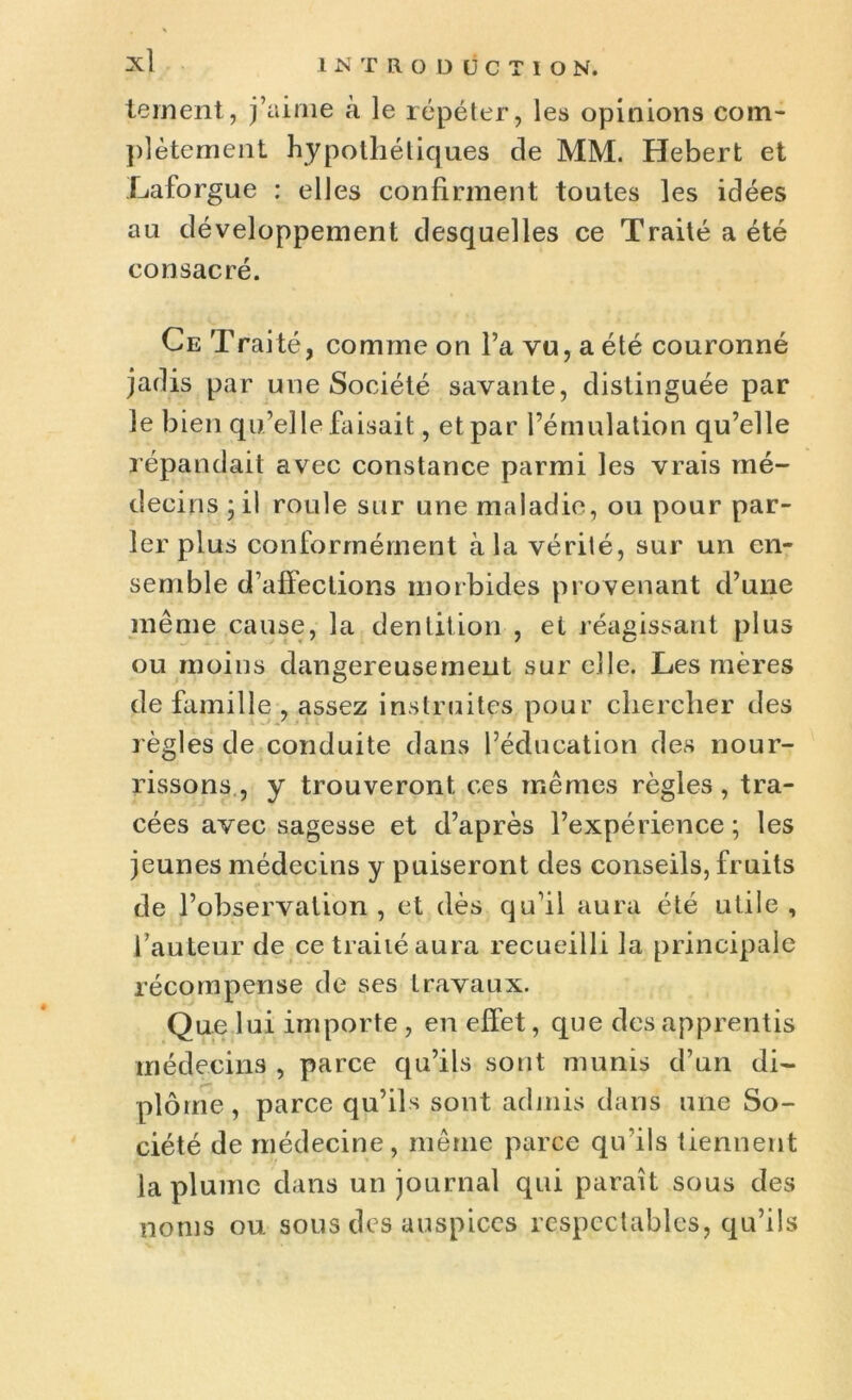 tement, j’aime à le répéter, les opinions com- plètement hypothétiques de MM. Hebert et Laforgue : elles confirment toutes les idées au développement desquelles ce Traité a été consacré. Ce Traité, comme on l’a vu, a été couronné jadis par une Société savante, distinguée par le bien qu’elle faisait, et par l’émulation qu’elle répandait avec constance parmi les vrais mé- decins ;il roule sur une maladie, ou pour par- ler plus conformément à la vérité, sur un en- semble d’affections morbides provenant d’une même cause, la dentition , et réagissant plus ou moins dangereusement sur elle. Les mères de famille , assez instruites pour chercher des règles de conduite dans l’éducation des nour- rissons, y trouveront ces mêmes règles, tra- cées avec sagesse et d’après l’expérience ; les jeunes médecins y puiseront des conseils, fruits de l’observation, et dès qu’il aura été utile, l’auteur de ce traité aura recueilli la principale récompense de ses travaux. Que lui importe , en effet, que des apprentis médecins , parce qu’ils sont munis d’un di- plôme, parce qu’ils sont admis dans une So- ciété de médecine, même parce qu’ils tiennent la plume dans un journal qui paraît sous des noms ou sous des auspices respectables, qu’ils