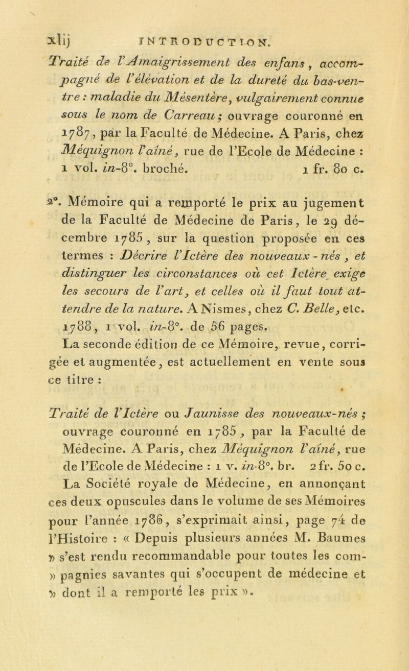Traité cle VAmaigrissement des enfans , accom- pagné de L'élévation et de la dureté du bas-ven- tre : maladie du Mésentère, vulgairement connue sous le nom de Carreau; ouvrage couronné en 1787, par la Faculté de Médecine. A Paris, chez Méquignon Vaine, rue de l’Ecole de Médecine : 1 vol. in-8°. broché. 1 fr. 80 c. 20. Mémoire qui a remporté le prix au jugement de la Faculté de Médecine de Paris, le 29 dé- cembre 1785 , sur la question proposée en ces termes : Décrire VIctère des nouveaux - nés , et distinguer les circonstances où cet Ictère exige les secours de Vart, et celles où il faut tout at- tendre de la nature. ANismes, chez C. Belle, etc. 1788, 1 vol. z?z-8°. de 56 pages. La seconde édition de ce Mémoire, revue, corri- gée et augmentée, est actuellement en vente sous ce titre : • Traité de l'Ictère ou Jaunisse des nouveaux-nès ; ouvrage couronné en 1785, par la Faculté de Médecine. A Paris, chez Méquignon l'ainé, rue de l’Ecole de Médecine : 1 v. in-8°. br. 2fr. 5o c. La Société royale de Médecine, en annonçant ces deux opuscules dans le volume de ses Mémoires pour l’année 1786, s’exprimait ainsi, page de l’Histoire : « Depuis plusieurs années M. Baumes y> s’est rendu recommandable pour toutes les com- » pagnies savantes qui s’occupent de médecine et » dont il a remporté les prix».