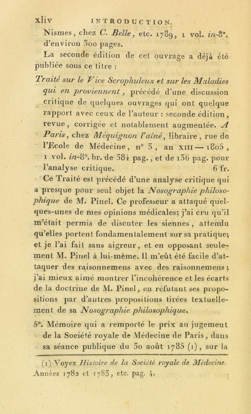 Nismes, chez C. Belle, etc. 1789, 1 vol. in-8*. d’environ 5oo pages. La seconde édition de cet ouvrage a déjà été publiée sous ce titre : 1 raite sur le Vice Scrophuleux et sur les Maladies qui en proviennent , précédé d’une discussion critique de quelques ouvrages qui ont quelque rapport avec ceux de l’auteur : seconde édition, revue , corrigée et notablement, augmentée. A Paris, chez Méquignon Vaine, libraire, rue de l’Ecole de Médecine, n° .S, an xm—i8o5 , 1 vol. £/z-8°. br. de 584 pag., et de 106 pag. pour l’analyse critique. 6 fr. Ce Traité est précédé d’une analyse critique qui a presque pour seul objet la Nosographie philoso- phique de M. Pinel. Ce professeur a attaqué quel- ques-unes de mes opinions médicales; j’ai cru qu’il m’était permis de discuter les siennes , attendu qu’elles portent fondamentalement sur sa pratique; et je l’ai fait sans aigreur, et en opposant seule- ment M. Pinel à lui-même. Il m’eût été facile d’at- taquer des raisonnemens avec des raisonnemens ; j ai mieux aimé montrer l’incohérence et les écarts de la doctrine de M. Pinel, en réfutant ses propo- sitions par d'autres propositions tirées textuelle- ment de sa Nosographie philosophique. 5°. Mémoire qui a remporté le prix au jugement de la Société royale de Médecine de Paris, dans sa séance publique du 5o août 1785 (1), sur la (0 Voyez Histoire de la Société royale de Médecine.