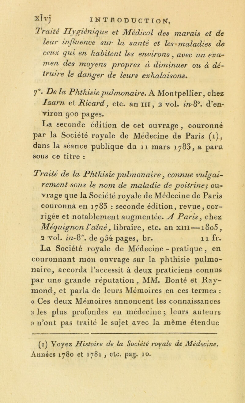 Traité Hygiénique et Médical des marais et de leur influence sur la santé et les maladies de ceux qui en habitent les environs, avec un exa- men des moyens propres à diminuer ou à dé- truire le danger de leurs exhalaisons. 7°. De la Phthisie pulmonaire. A Montpellier, chez Izarn el Ricard, etc. an iii, 2 vol. in-8°. d’en- viron 900 pages. La seconde édition de cet ouvrage, couronné par la Société royale de Médecine de Paris (1), dans la séance publique du 11 mars 1780, a paru sous ce titre : Traité de la Phthisie pulmonaire, connue vulgai- rement sous le nom de maladie de poitrine $ ou- vrage que la Société royale de Médecine de Paris couronna en 1783 : seconde édition, revue, cor- rigée et notablement augmentée. A Paris, chez Méquignon Vaîné, libraire, etc. an xm — i8o5, 2 vol. in-8’. de g54 pages, br. 11 fr. La Société royale de Médecine - pratique , en couronnant mon ouvrage sur la phthisie pulmo- naire, accorda l’accessit à deux praticiens connus par une grande réputation , MM. Bonté et Ray- mond, et parla de leurs Mémoires en ces termes : « Ces deux Mémoires annoncent les connaissances )) les plus profondes en médecine 5 leurs auteurs » n’ont pas traité le sujet avec la même étendue (1) Voyez Histoire de la Société royale de Médecine.