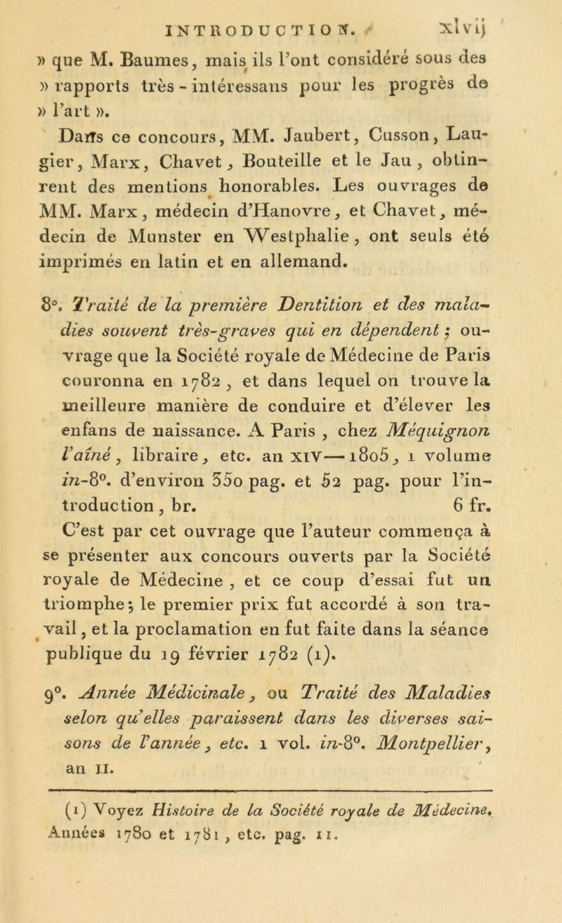 INTRODUCTION. XÎ V îj » que M. Baumes, mais ils l’ont considéré sous des » rapports très - intéressans pour les progrès de » l’art ». Dans ce concours, MM. Jaubert, Cusson, Lau- gier, Marx, Chavet, Bouteille et le Jau , obtin- rent des mentions honorables. Les ouvrages de MM. Marx, médecin d’Hanovre, et Chavet, mé- decin de Munster en Westplialie, ont seuls été imprimés en latin et en allemand. 8°. Traité de la première Dentition et des mala- dies souvent très-graves qui en dépendent ; ou- vrage que la Société royale de Médecine de Paris couronna en 1782, et dans lequel on trouve la meilleure manière de conduire et d’élever les enfans de naissance. A Paris , chez Mèquignon l'aîné, libraire, etc. an XIV—i8o5, 1 volume in-8°. d’environ 55o pag. et 62 pag. pour l’in- troduction , br. 6 fr. C’est par cet ouvrage que l’auteur commença à se présenter aux concours ouverts par la Société royale de Médecine , et ce coup d’essai fut un triomphe j le premier prix fut accordé à son tra- vail , et la proclamation en fut faite dans la séance publique du 19 février 1782 (1). 90. Année Médicinale, ou Traité des Maladies selon qu elles paraissent dans les diverses sai- sons de Vannée, etc. 1 vol. in-8°. Montpellier, an il. (1) Voyez Histoire de la Société royale de Médecine,