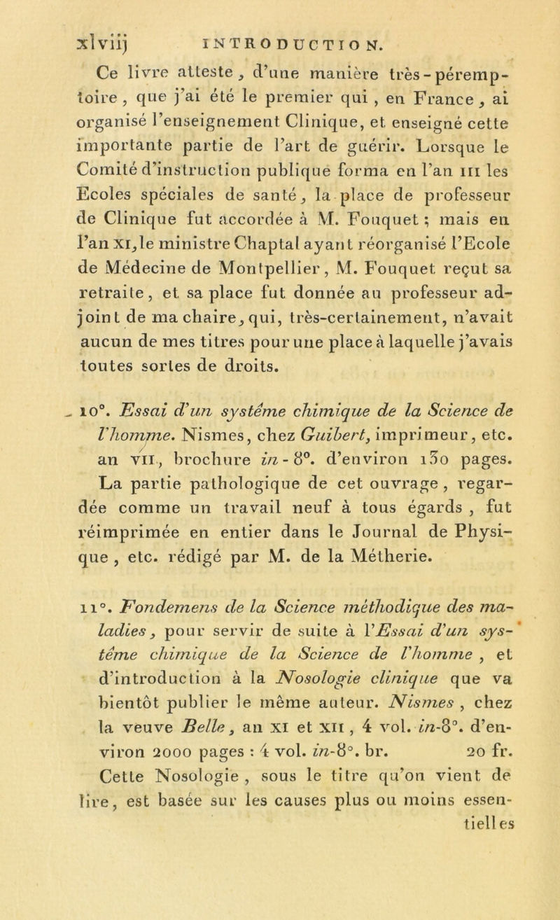 Ce livre atteste , d’une manière très-péremp- toire, que j’ai été le premier qui , en France, ai organisé l’enseignement Clinique, et, enseigné cette importante partie de l’art de guérir. Lorsque le Comité d’instruction publique forma en l’an ni les Ecoles spéciales de santé, la place de professeur de Clinique fut accordée à M. Fouquet ; mais en l’an xi,le ministre Chaptal ayant réorganisé l’Ecole de iMédecine de Montpellier, M. Fouquet reçut sa retraite, et sa place fut donnée au professeur ad- joint de ma chaire, qui, très-certainement, n’avait aucun de mes titres pour une place à laquelle j’avais toutes sortes de droits. ^ io°. Essai d'un système chimique de la Science de l'homme. Nismes, chez Guibert, imprimeur, etc. an vu, brochure in- 8°. d’environ i5o pages. La partie pathologique de cet ouvrage, regar- dée comme un travail neuf à tous égards , fut réimprimée en entier dans le Journal de Physi- que , etc. rédigé par M. de la Métherie. ii°. Fondemens de la Science méthodique des ma- ladies , pour servir de suite à VEssai d'un sys-’ terne chimique de la Science de Vliomme , et d’introduction à la Nosologie clinique que va bientôt publier le même auteur. Nismes , chez la veuve Belle, an xi et xii , 4 vol. in-3°. d’en- viron 2000 pages : 4 vol. in-8°. br. 20 fr. Cette Nosologie , sous le titre qu’on vient de lire, est basée sur les causes plus ou moins essen- tiel! es