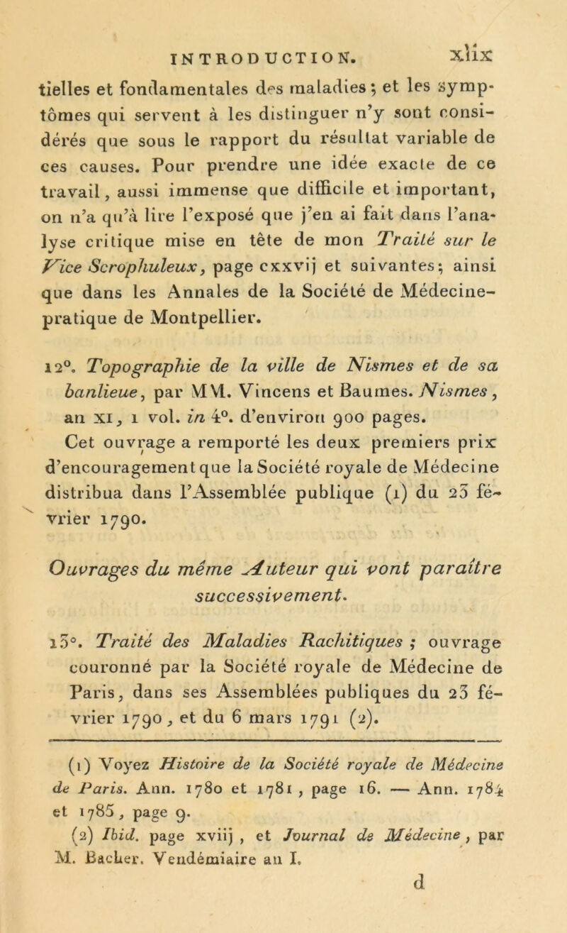 tielles et fondamentales des maladies; et les symp- tômes qui servent à les distinguer n’y sont consi- dérés que sous le rapport du résultat variable de ces causes. Pour prendre une idée exacte de ce travail, aussi immense que difficile et important, on n’a qu’à lire l’exposé que j’en ai fait dans l’ana- lyse critique mise en tète de mon Traité sur le Vice Scrophuleux, page cxxvij et suivantes; ainsi que dans les Annales de la Société de Médecine- pratique de Montpellier. 12°. Topographie de la ville de Nismes et de sa banlieue, par MM. Vincens et Baumes. Nismes , an xi, 1 vol. in 4°. d’environ 900 pages. Cet ouvrage a remporté les deux premiers prix d’encouragement que la Société royale de Médecine distribua dans l’Assemblée publique (1) du 25 fé- vrier 1790. Ouvrages du même tuteur qui vont paraître successivement. l5°. Traité des Maladies Rachitiques ; ouvrage couronné par la Société royale de Médecine de Paris, dans ses xAssemblées publiques du 23 fé- vrier 1790, et du 6 mars 1791 (2). (1) Voyez Histoire de la Société royale de Médecine de Paris. Ann. 1780 et 1781 , page 16. — Ann. 1784 et 1785 , page 9. (2) Ibid, page xviij , et Journal de Médecine , par M. BacLer. Vendémiaire ail I. d