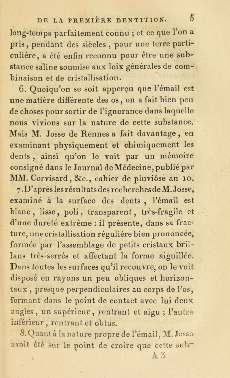 long-temps parfaitement connu ; et ce que l’on a pris, pendant des siècles , pour une terre parti- culière, a été enfin reconnu pour être une sub- stance saline soumise aux loix générales de com- binaison et de cristallisation. 6. Quoiqu’on se soit apperçu que l’émail est une matière différente des os, on a fait bien peu de choses pour sortir de l’ignorance dans laquelle nous vivions sur la nature de cette substance. Mais M. Josse de Rennes a fait davantage, en examinant physiquement et chimiquement les dents , ainsi qu’on le voit par un mémoire consigné dans le Journal de Médecine, publié par MM. Corvisard, &c., cahier de pluviôse an 10. 7 .D’après les résultats des recherches de M. Josse, examiné à la surface des dents , l’émail est blanc, lisse, poli, transparent, très-fragile et d’une dureté extrême : il présente, dans sa frac- ture, une cristallisation régulière bien prononcée, formée par l’assemblage de petits cristaux bril- lans très-serrés et affectant la forme aiguillée. Dans toutes les surfaces qu’il recouvre, on le voit disposé en rayons un peu obliques et horizon- taux , presque perpendiculaires au corps de l’os, formant dans le point de contact avec lui deux angles , un supérieur , rentrant et aigu l’autre inférieur, rentrant et obtus. 8. Quant à la nature propre de l’émail, M. Josse a voit été sur le point de croire que cette sub~