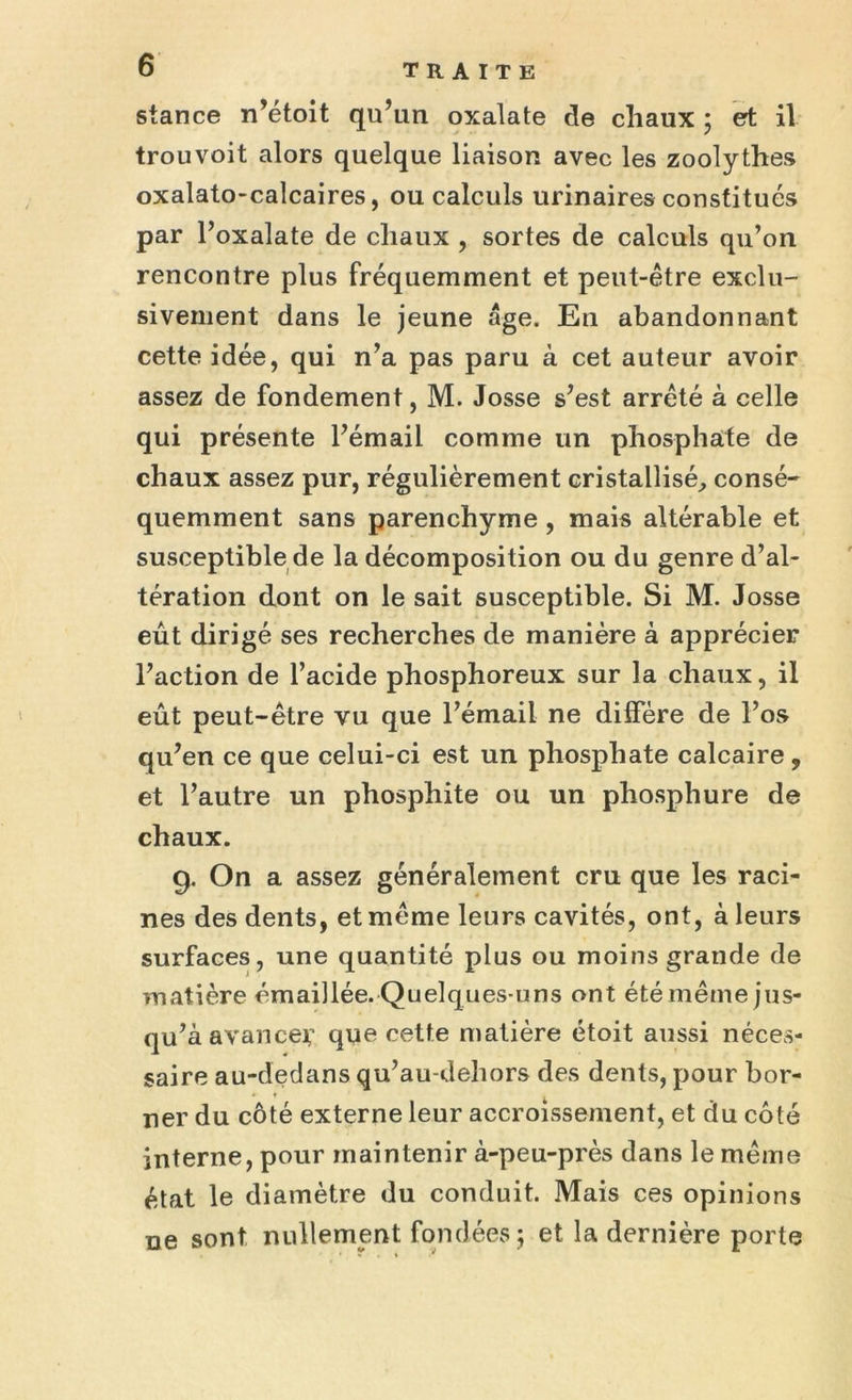 stance n’étoit qu’un oxalate de chaux ; et il trouvoit alors quelque liaison avec les zoolythes oxalato-calcaires, ou calculs urinaires constitués par l’oxalate de chaux , sortes de calculs qu’on rencontre plus fréquemment et peut-être exclu- sivement dans le jeune âge. En abandonnant cette idée, qui n’a pas paru à cet auteur avoir assez de fondement, M. Josse s’est arrêté à celle qui présente l’émail comme un phosphate de chaux assez pur, régulièrement cristallisé, consé- quemment sans parenchyme , mais altérable et susceptible de la décomposition ou du genre d’al- tération dont on le sait susceptible. Si M. Josse eût dirigé ses recherches de manière à apprécier l’action de l’acide phosphoreux sur la chaux, il eût peut-être vu que l’émail ne diffère de l’os qu’en ce que celui-ci est un phosphate calcaire , et l’autre un phosphite ou un phosphure de chaux. g. On a assez généralement cru que les raci- nes des dents, et même leurs cavités, ont, à leurs surfaces, une quantité plus ou moins grande de matière émaillée. Quelques-uns ont été même jus- qu’à avance*’ que cette matière étoit aussi néces- saire au-dedans qu’au-dehors des dents, pour bor- ner du côté externe leur accroissement, et du côté interne, pour maintenir à-peu-près dans le même état le diamètre du conduit. Mais ces opinions ne sont nullement fondées; et la dernière porte