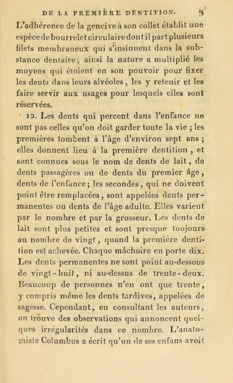 L’adhérence de la gencive à son collet établit une espècedebourreletcirculairedont il part plusieurs filets membraneux qui s’insinuent dans la sub- stance dentaire; ainsi la nature a multiplié les moyens qui éioient en son pouvoir pour fixer les dents dans leurs alvéoles, les y retenir et les faire servir aux usages pour lesquels elles sont réservées. ' 3 2. Les dents qui percent dans l’enfance ne sont pas celles qu’on doit garder toute la vie ; les premières tombent à l’âge d’environ sept ans ; elles donnent lieu à la première dentition , et sont connues sous le nom de dents de lait, de dents passagères ou de dents du premier âge, dents de l’enfance; les secondes, qui ne doivent point être remplacées, sont appelées dents per- manentes ou dents de l’âge adulte. Elles valaient par le nombre et par la grosseur. Les dents de lait sont plus petites et sont presque toujours au nombre de vingt, quand la première denti- tion est achevée. Chaque mâchoire en porte dix. Les dents permanentes ne sont point au-dessous de vingt-huit, ni au-dessus de trente-deux. Beaucoup de personnes n’en ont que trente, y compris même les dents tardives, appelées de sagesse. Cependant, en consultant les auteurs, on trouve des observations qui annoncent quel- ques irrégularités dans ce nombre. L’anato- miste Columbus a écrit qu’un de ses en fans avoit