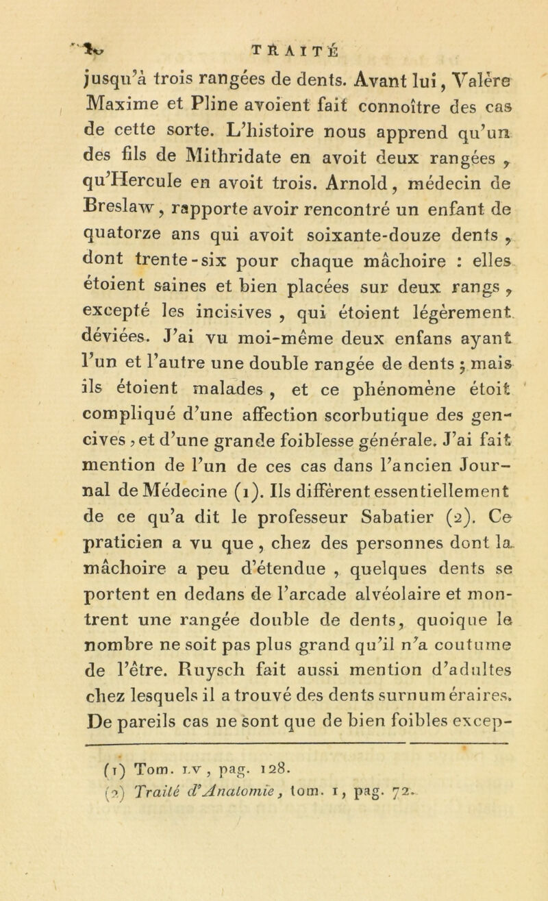 jusqu’à trois rangées de dents. Avant lui, Valère Maxime et Pline avoient fait connoître des cas de cette sorte. L’histoire nous apprend qu’un des fils de Mithridate en avoit deux rangées y qu’HercuIe en avoit trois. Arnold, médecin de Breslaw, rapporte avoir rencontré un enfant de quatorze ans qui avoit soixante-douze dents , dont trente-six pour chaque mâchoire : elles étoient saines et bien placées sur deux rangs , excepté les incisives , qui étoient légèrement déviées. J’ai vu moi-même deux enfans ayant l’un et l’autre une double rangée de dents $ mais ils étoient malades , et ce phénomène étoit compliqué d’une affection scorbutique des gen- cives 5 et d’une grande foiblesse générale. J’ai fait mention de l’un de ces cas dans l’ancien Jour- nal de Médecine (1). Ils diffèrent essentiellement de ce qu’a dit le professeur Sabatier (2). Ce praticien a vu que, chez des personnes dont la. mâchoire a peu d’étendue , quelques dents se portent en dedans de l’arcade alvéolaire et mon- trent une rangée double de dents, quoique le nombre ne soit pas plus grand qu’il n’a coutume de l’être. Ruysch fait aussi mention d’adultes chez lesquels il a trouvé des dents surnuméraires. De pareils cas 11e sont que de bien foibles excep- (t) Tom. i.v , pag. 128.