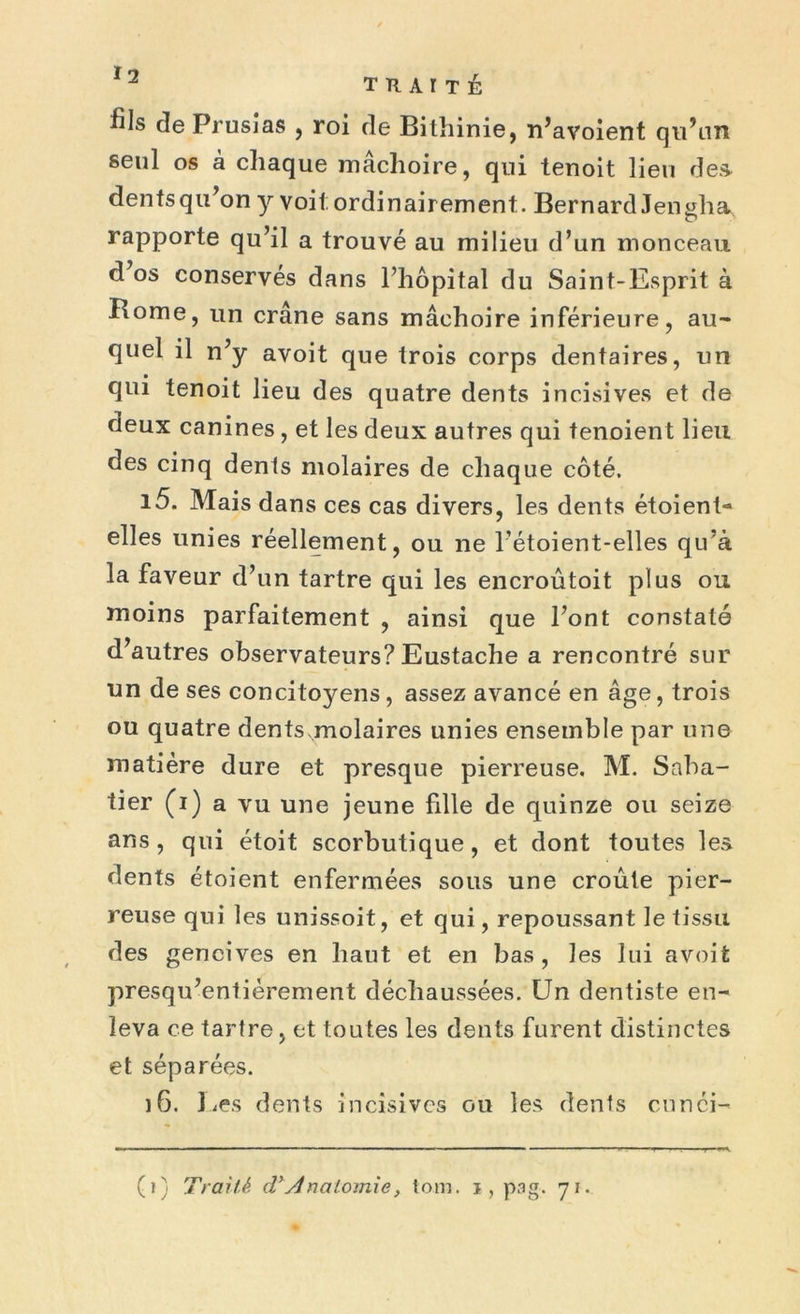 2 T Tl A r T É fils de Prusias , roi de Bithinie, n’avoient qu’un seul os à chaque mâchoire, qui tenoit lieu des dentsqu’on y voit; ordinairement. Bernard Jen^ha rapporte qu’il a trouvé au milieu d’un monceau d os conservés dans l’hôpital du Saint-Esprit à Borne, un crâne sans mâchoire inférieure, au- quel il n’y avoit que trois corps dentaires, un qui tenoit lieu des quatre dents incisives et de deux canines, et les deux autres qui tenoient lieu des cinq dents molaires de chaque côté. 15. Mais dans ces cas divers, les dents étoient- elles unies réellement, ou ne l’étoient-elles qu’à la faveur d’un tartre qui les encroûtoit plus ou moins parfaitement , ainsi que l’ont constaté d’autres observateurs? Eustache a rencontré sur un de ses concitoyens, assez avancé en âge, trois ou quatre dents.molaires unies ensemble par une matière dure et presque pierreuse. M. Saba- tier (i) a vu une jeune fille de quinze ou seize ans, qui étoit scorbutique, et dont toutes les dents étoient enfermées sous une croûte pier- reuse qui les unissoit, et qui, repoussant le tissu des gencives en haut et en bas, les lui avoit presqu’entièrement déchaussées. Un dentiste en- leva ce tartre, et toutes les dents furent distinctes et séparées. 16. lies dents incisives ou les dents cunéi-