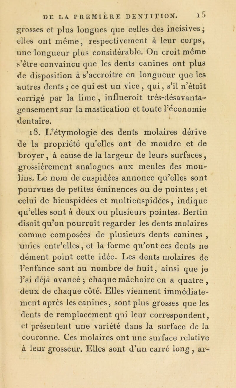 grosses et plus longues que celles des incisives ; elles ont même, respectivement à leur corps, une longueur plus considérable. On croit meme s être convaincu que les dents canines ont plus de disposition à s’accroître en longueur que les autres dents ; ce qui est un vice , qui, s’il n’étoit corrigé par la lime , influeroit très-désavanta- geusement sur la mastication et toute l’économie dentaire. 18. L’étymologie des dents molaires dérive de la propriété qu’elles ont de moudre et de broyer , à cause de la largeur de leurs surfaces , grossièrement analogues aux meules des mou- lins. Le nom de cuspidées annonce qu’elles sont pourvues de petites éminences ou de pointes ; et celui de bicuspidées et multicüspidées, indique qu’elles sont à deux ou plusieurs pointes. Bertin disoit qu’on pourroit regarder les dents molaires comme composées de plusieurs dents canines , unies entr’elles, et la forme qu’ont ces dents ne dément point cette idée. Les dents molaires de l’enfance sont au nombre de huit, ainsi que je l’ai déjà avancé ; chaque mâchoire en a quatre , deux de chaque côté. Elles viennent immédiate- ment après les canines, sont plus grosses que les dents de remplacement qui leur correspondent, et présentent une variété dans la surface de la couronne. Ces molaires ont une surface relative à leur grosseur. Elles sont d’un carré long, ar-