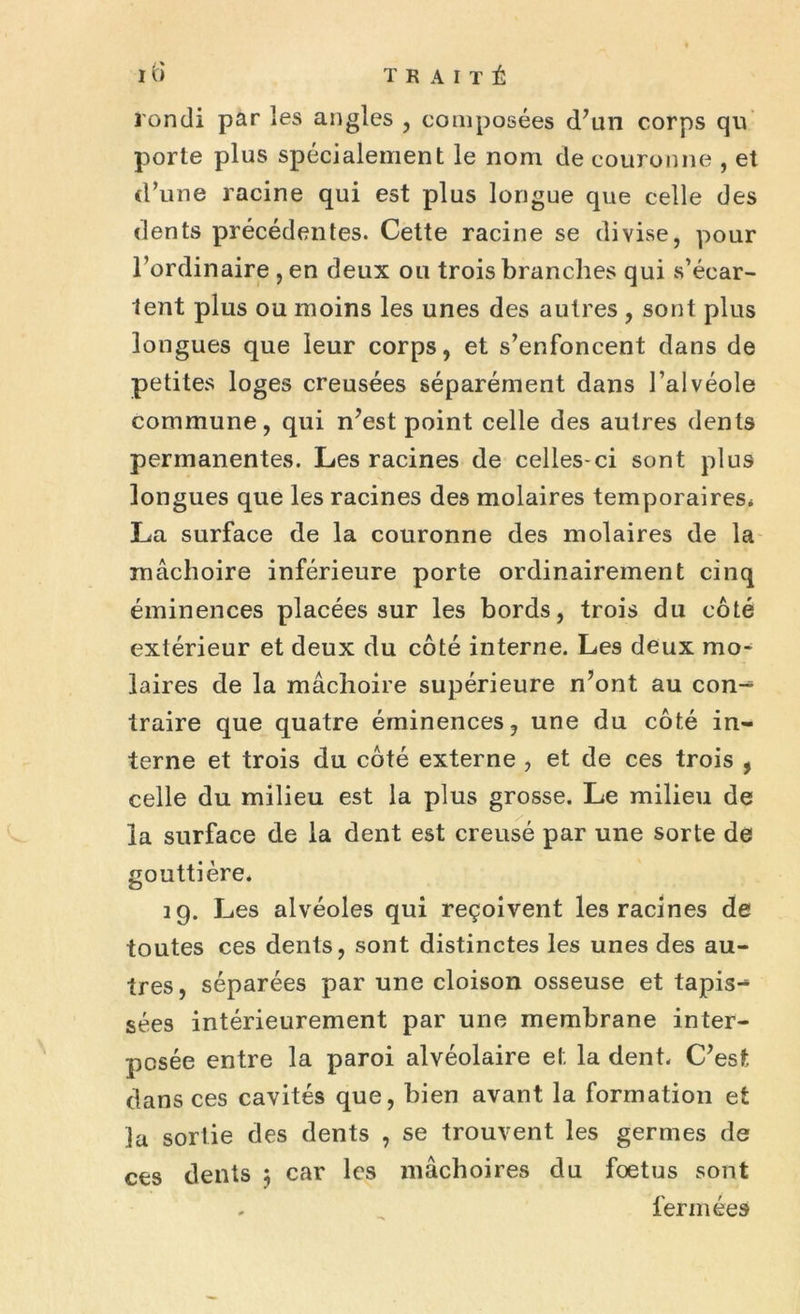 IO TRAITÉ Tondi par les angles , composées d’un corps qu porte plus spécialement le nom de couronne , et d’une racine qui est plus longue que celle des dents précédentes. Cette racine se divise, pour l’ordinaire ,en deux ou trois branches qui s’écar- tent plus ou moins les unes des autres , sont plus longues que leur corps, et s’enfoncent dans de petites loges creusées séparément dans l’alvéole commune, qui n’est point celle des autres dents permanentes. Les racines de celles-ci sont plus longues que les racines des molaires temporaires* La surface de la couronne des molaires de la mâchoire inférieure porte ordinairement cinq éminences placées sur les bords, trois du côté extérieur et deux du côté interne. Les deux mo- laires de la mâchoire supérieure n’ont au con^ traire que quatre éminences, une du côté in- terne et trois du côté externe , et de ces trois , celle du milieu est la plus grosse. Le milieu de la surface de la dent est creusé par une sorte de gouttière, 29. Les alvéoles qui reçoivent les racines de toutes ces dents, sont distinctes les unes des au- tres, séparées par une cloison osseuse et tapis-* sées intérieurement par une membrane inter- posée entre la paroi alvéolaire et la dent. C’est, dans ces cavités que, bien avant la formation et la sortie des dents , se trouvent les germes de ces dents 3 car les mâchoires du foetus sont . fermées