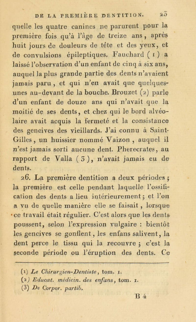 quelle les quatre canines ne parurent pour la première fois qu’à l’àge de treize ans , après huit jours de douleurs de tête et des yeux, et de convulsions épileptiques. Fauchard ( i ) a laissé l’observation d’un enfant de cinq à six ans, auquel la plus grande partie des dents n’avaient jamais paru , et qui n’en avait que quelques- unes au-devant de la bouche. Brouzet (2) parle d’un enfant de douze ans qui n’avait que la moitié de ses dents, et chez qui le bord alvéo- laire avait acquis la fermeté et la consistance des gencives des vieillards. J’ai connu à Saint- Gilles , un huissier noinrné Vaizon , auquel il n’est jamais sorti aucune dent. Pherecrates, au rapport de Valla (5), n’avait jamais eu de dents. 26. La première dentition a deux périodes ; la première est celle pendant laquelle l’ossifi- cation des dents a lieu intérieurement; et l’on a vu de quelle manière elle se faisait , lorsque •ce travail était régulier. C’est alors que les dents poussent, selon l’expression vulgaire : bientôt les gencives se gonflent, les enfans salivent, la dent perce le tissu qui la recouvre ; c’est la seconde période ou l’éruption des dents. Ce (1) Le Chirurgien-Dentiste, tom. 1. (2) Educat. médicin. des enfans, tom. (3) De Corpor. partih. 1.