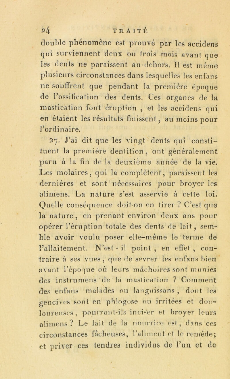 double phénomène est prouvé par les accicîens qui surviennent deux ou trois mois avant que les dents ne paraissent au-dehors. Il est même plusieurs circonstances dans lesquelles les enfans ne souffrent que pendant la première époque de l’ossification des dents. Ces organes de la mastication font éruption , et les accidens qui en étaient les résultats finissent, au mcins pour l’ordinaire. 27. J’ai dit que les vingt dents qui consti- tuent la première dentition, ont généralement paru à la fin de la deuxième année de la vie. Les molaires, qui la complètent, paraissent les dernières et sont nécessaires pour broyer les alimens. La nature s’est asservie à cette loi. Quelle conséquence doit-on en tirer ? C’est que la nature, en prenant environ deux ans pour opérer l’éruption totale des dents de lait , sem- ble avoir voulu poser elle-même le ternie de l’allaitement. N’est-il point, en effet, con- traire cà ses vues, que de sevrer les enfans bien avant l’épo pie où leurs mâchoires sont munies des instrumens de la mastication ? Comment ■> f des enfans malades on langnissans , dont les gencives sont en phlogose ou irritées et dou- loureuses, pourront-ils inciser et broyer leurs alimens? Le lait, de la nourrice est, dans ces circonstances fâcheuses, l’aliment et le remède; et priver ces tendres individus de l’un et de