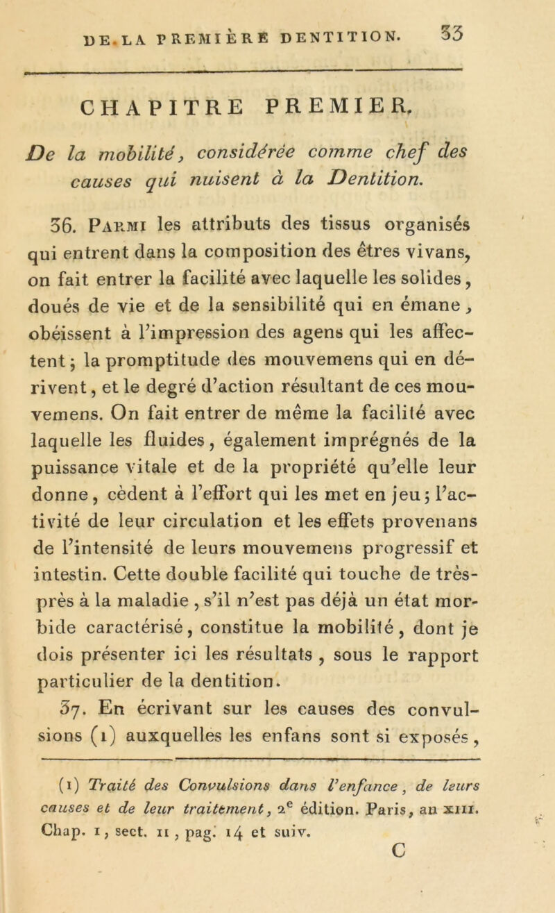 CHAPITRE PREMIER. De la mobilité, considérée comme chef des causes qui nuisent à la Dentition. 36. Parmi les attributs des tissus organisés qui entrent dans la composition des êtres vivans, on fait entrer la facilité avec laquelle les solides, doués de vie et de la sensibilité qui en émane, obéissent à l’impression des agens qui les affec- tent ; la promptitude des mouvemens qui en dé- rivent , et le degré d’action résultant de ces mou- vemens. On fait entrer de même la facilité avec laquelle les fluides, également imprégnés de la puissance vitale et de la propriété qu’elle leur donne, cèdent à l’effort qui les met en jeu; l’ac- tivité de leur circulation et les effets provenans de l’intensité de leurs mouvemens progressif et intestin. Cette double facilité qui touche de très- près à la maladie , s’il n’est pas déjà un état mor- bide caractérisé, constitue la mobilité, dont je dois présenter ici les résultats , sous le rapport particulier de la dentition. 67. En écrivant sur les causes des convul- sions (1) auxquelles les enfans sont si exposés, (1) Traité des Convulsions dans Tenfance, de leurs causes et de leur traitement, édition. Paris, an xm. Chap. i, sect. n , pag^ 14 et suiv. c