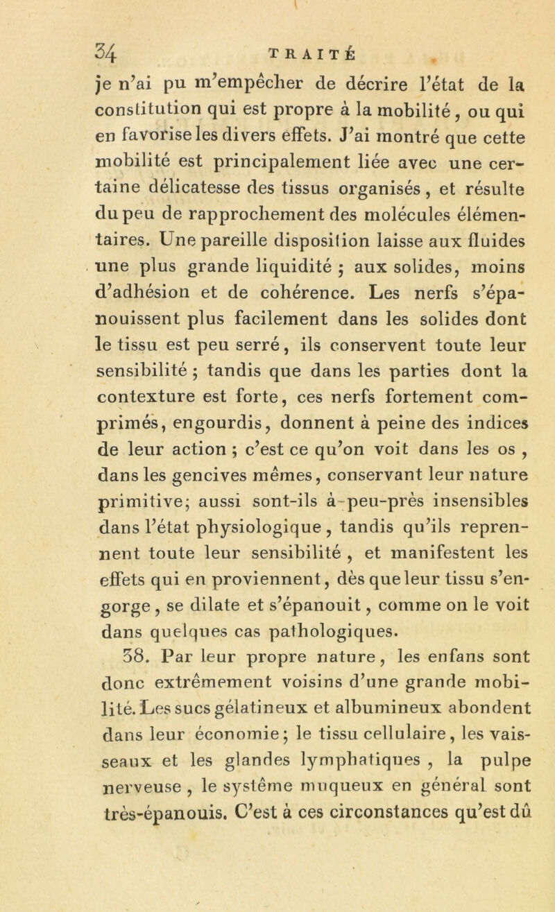 je n’ai pu m’empêcher de décrire l’état de la constitution qui est propre à la mobilité, ou qui en favorise les divers effets. J’ai montré que cette mobilité est principalement liée avec une cer- taine délicatesse des tissus organisés, et résulte du peu de rapprochement des molécules élémen- taires. Une pareille disposition laisse aux fluides une plus grande liquidité ; aux solides, moins d’adhésion et de cohérence. Les nerfs s’épa- nouissent plus facilement dans les solides dont le tissu est peu serré, ils conservent toute leur sensibilité ; tandis que dans les parties dont la contexture est forte, ces nerfs fortement com- primés, engourdis, donnent à peine des indices de leur action ; c’est ce qu’on voit dans les os , dans les gencives mêmes, conservant leur nature primitive; aussi sont-ils à-peu-près insensibles dans l’état physiologique , tandis qu’ils repren- nent toute leur sensibilité , et manifestent les effets qui en proviennent, dès que leur tissu s’en- gorge , se dilate et s’épanouit, comme on le voit dans quelques cas pathologiques. 58. Par leur propre nature, les enfans sont donc extrêmement voisins d’une grande mobi- lité. Les sucs gélatineux et albumineux abondent dans leur économie; le tissu cellulaire, les vais- seaux et les glandes lymphatiques , la pulpe nerveuse , le système muqueux en général sont très-épanouis. C’est à ces circonstances qu’est dû