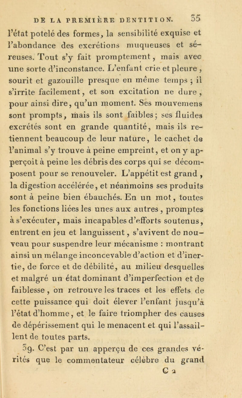 l’état potelé des formes, la sensibilité exquise et l’abondance des excrétions muqueuses et sé- reuses. Tout s’y fait promptement, mais avec une sorte d’inconstance. L’enfant crie et pleure , sourit et gazouille presque en même temps ; il s’irrite facilement, et son excitation ne dure, pour ainsi dire, qu’un moment. Ses mouvemens sont prompts, mais ils sont faibles; ses fluides excrétés sont en grande quantité, mais ils re- tiennent beaucoup de leur nature, le cachet de l’animal s’y trouve à peine empreint, et on y ap- perçoit à peine les débris des corps qui se décom- posent pour se renouveler. L’appétit est grand , la digestion accélérée, et néanmoins ses produits sont à peine bien ébauchés. En un mot, toutes les fonctions liées les unes aux autres , promptes tàs’exécuter, mais incapables d’efforts soutenus, entrent en jeu et languissent, s’avivent de nou- veau pour suspendre leur mécanisme : montrant ainsi un mélange inconcevable d’action et d’iner- tie, de force et de débilité, au milieu desquelles et malgré un état dominant d’imperfection et de faiblesse , on retrouve les traces et les effets de cette puissance qui doit élever l’enfant jusqu’à l’état d’homme, et le faire triompher des causes de dépérissement qui le menacent et qui l’assail- lent de toutes parts. 5g. C’est par un apperçu de ces grandes vé- rités que le commentateur célèbre du grand C a