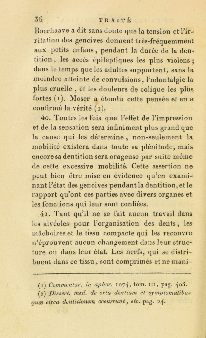 Boerhaave a dit sans doute que la tension et l’ir- ritation des gencives donnent très-fréquemment aux petits enfans, pendant la durée de la den- tition , les accès épileptiques les plus violens ; dans le temps que les adultes supportent, sans la moindre atteinte de convulsions, l’odontalgie la plus cruelle , et les douleurs de colique les plus fortes (i). Moser a étendu cette pensée et en a confirmé la vérité (2). 40. Toutes les fois que l’effet de l’impression et de la sensation sera infiniment plus grand que la cause qui les détermine , non-seulement la mobilité existera dans toute sa plénitude, mais encore sa dentition sera orageuse par suite même de cette excessive mobilité. Cette assertion ne peut bien être mise en évidence qu’en exami- nant l’état des gencives pendant la dentition, et le rapport qu’ont ces parties avec divers organes et les fonctions qui leur sont confiées. 41. Tant qu’il ne se fait aucun travail dans les alvéoles pour l’organisation des dents, les mâchoires et le tissu compacte qui les recouvre n’éprouvent aucun changement dans leur struc- ture ou dans leur état. Les nerfs, qui se distri- buent dans ce tissu ,, sont comprimés et ne mani- (1) Commentar. in aphor. 1074, tom. ni, pag. /fo3. (2) Dissert. med. de ortu dentium et syniptomalibus quœ circa dentitionem oceurrunt, etc. pag. 24.