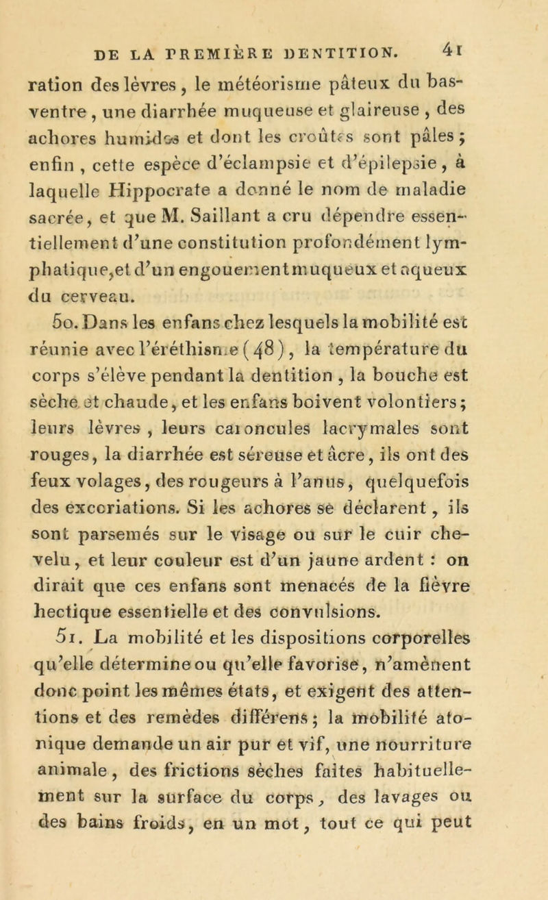ration des lèvres, le météorisme pâteux du bas- ventre , une diarrhée muqueuse et glaireuse , des achores humides et dont les croûtes sont pâles; enfin , cette espèce d’éclampsie et d’épilepsie, à laquelle Hippocrate a donné le nom de maladie sacrée, et que M. Saillant a cru dépendre essen- tiellement d’une constitution profondément lym- phatique,et d’un engouementmuqueux et aqueux du cerveau. 50. Dans les enfans chez lesquels la mobilité est réunie avec l’éréthisme ( 48), la température du corps s’élève pendant la dentition , la bouche est sèche et chaude, et les enfans boivent volontiers; leurs lèvres, leurs caioncules lacrymales sont rouges, la diarrhée est séreuse et âcre, ils ont des feux volages, des rougeurs à l’anus, quelquefois des excoriations. Si les achores sè déclarent, ils sont parsemés sur le visage ou sur le cuir che- velu, et leur couleur est d’un jaune ardent : on dirait que ces enfans sont menacés de la fièvre hectique essentielle et des convulsions. 51. La mobilité et les dispositions corporelles qu’elle détermine ou qu’elle favorise, n’amènent donc point les mêmes états, et exigent des atten- tions et des remèdes difïerens ; la mobilité ato- nique demande un air pur et vif, une nourriture animale , des frictions sèches faites habituelle- ment sur la surface du corps, des lavages ou des bains froids, en un mot, tout ce qui peut