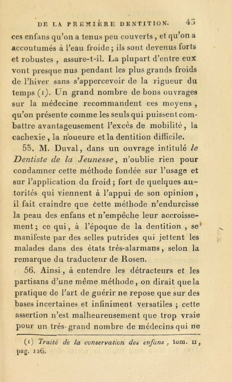 ces enfans qu’on a tenus peu couverts , et qu’on a accoutumés à l’eau froide; ils sont devenus forts et robustes , assure-t-il. La plupart d’entre eux vont presque nus pendant les plus grands froids de l’hiver sans s’appercevoir de la rigueur du temps (i). Un grand nombre de bons ouvrages sur la médecine recommandent ces moyens , qu’on présente comme les seuls qui puissent com- battre avantageusement l’excès de mobilité, la cachexie , la noueure et la dentition difficile. 55. M. Duval, dans un ouvrage intitulé le Dentiste de la Jeunesse, n’oublie rien pour condamner cette méthode fondée sur l’usage et sur l’application du froid; fort de quelques au- torités qui viennent à l’appui de son opinion , il fait craindre que èette méthode n’endurcisse la peau des enfans et n’empêche leur accroisse- ment ; ce qui, à l’époque de la dentition, se manifeste par des selles putrides qui jettent les malades dans des états très-alarmans, selon la remarque du traducteur de Rosen. 56. Ainsi, à entendre les détracteurs et les partisans d’une même méthode, on dirait que la pratique de l’art de guérir ne repose que sur des bases incertaines et infiniment versatiles ; cette assertion n’est malheureusement que trop vraie pour un très-grand nombre de médecins qui ne (i) Traité de la conservation des enfans , tom. u, pag. 126.