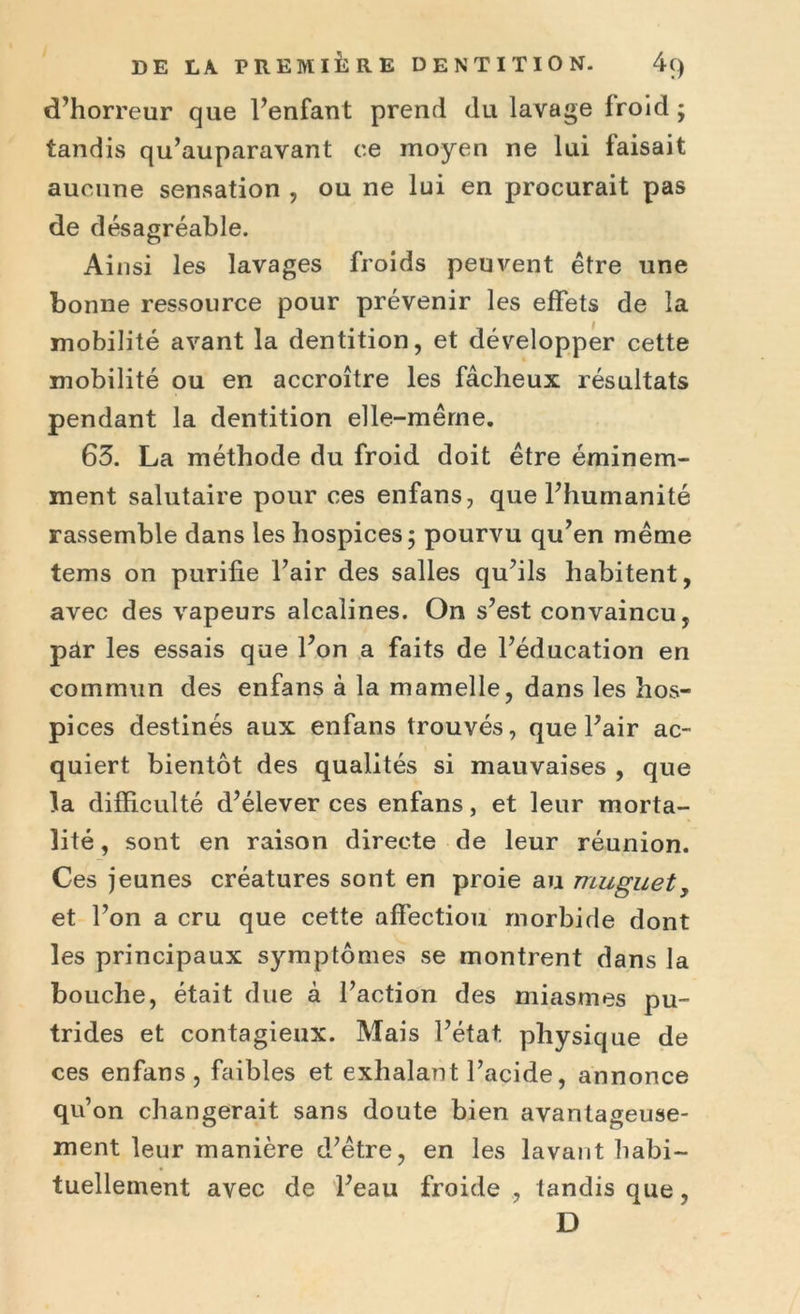 d’horreur que l’enfant prend du lavage froid ; tandis qu’auparavant ce moyen ne lui faisait aucune sensation , ou ne lui en procurait pas de désagréable. Ainsi les lavages froids peuvent être une bonne ressource pour prévenir les effets de la mobilité avant la dentition, et développer cette mobilité ou en accroître les fâcheux résultats pendant la dentition elle-mêrne. 63. La méthode du froid doit être éminem- ment salutaire pour ces enfans, que l’humanité rassemble dans les hospices ; pourvu qu’en même tems on purifie l’air des salles qu’ils habitent, avec des vapeurs alcalines. On s’est convaincu, par les essais que l’on a faits de l’éducation en commun des enfans à la mamelle, dans les hos- pices destinés aux enfans trouvés, que l’air ac- quiert bientôt des qualités si mauvaises , que la difficulté d’élever ces enfans, et leur morta- lité , sont en raison directe de leur réunion. Ces jeunes créatures sont en proie au muguet, et l’on a cru que cette affectiou morbide dont les principaux symptômes se montrent dans la bouche, était due à l’action des miasmes pu- trides et contagieux. Mais l’état physique de ces enfans, faibles et exhalant l’acide, annonce qu’on changerait sans doute bien avantageuse- ment leur manière d’être, en les lavant habi- tuellement avec de l’eau froide , tandis que, D