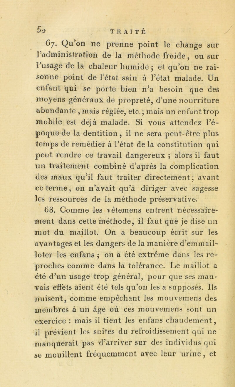 67. Qu’on ne prenne point le change sur l’admiiiistration de la méthode froide, ou sur l’usage de la chaleur humide-5 et qu’on ne rai- sonne point de l’état sain à l’état malade. Un enfant qui se porte bien n’a besoin que des moyens généraux de propreté, d’une nourriture abondante , mais réglée, etc. ; mais un enfant trop mobile est déjà malade. Si vous attendez l’é- poque de la dentition, il 11e sera peut-être plus temps de remédier à l’état de la constitution qui peut rendre ce travail dangereux ; alors il faut un traitement combiné d’après la complication des maux qu’il faut traiter directement; avant ce terme, on n’avait qu’à diriger avec sagesse les ressources de la méthode préservative. 68. Comme les vêtemens entrent nécessaire- ment dans cette méthode, il faut que je dise un mot du maillot. On a beaucoup écrit sur les avantages et les dangers de la manière d’emmail- loter les enfans ; on a été extrême dans les re- proches comme dans la tolérance. Le maillot a été d’un usage trop général, pour que ses mau- vais effets aient été tels qu’on les a supposés. Us nuisent, comme empêchant les mouvemens des membres à un âge où ces mouvemens sont un exercice : mais il tient les enfans chaudement, il prévient les suites du refroidissement qui ne manquerait pas d’arriver sur des individus qui se mouillent fréquemment avec leur urine, et