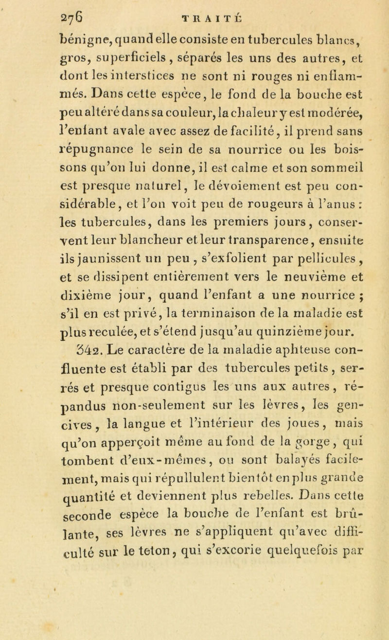 bénigne, quand elle consiste en tubercules blancs, gros, superficiels, séparés les uns des autres, et dont les interstices 11e sont ni rouges ni enflam- més. Dans cette espèce, le fond de la bouche est peu altéré dans sa couleur, la chaleur y est modérée, l’enlant avale avec assez de facilité, il prend sans répugnance le sein de sa nourrice ou les bois- sons qu’on lui donne, il est calme et son sommeil est presque naturel, le dévoiement est peu con- sidérable, et l’on voit peu de rougeurs à l’anus : les tubercules, dans les premiers jours, conser- vent leur blancheur et leur transparence, ensuite ils jaunissent un peu, s’exfolient par pellicules, et se dissipent entièrement vers le neuvième et dixième jour, quand l’enfant a une nourrice; s’il en est privé, la terminaison de la maladie est plus reculée, et s’étend jusqu’au quinzième jour. 542. Le caractère de la maladie aphteuse con- fluente est établi par des tubercules petits , ser- rés et presque contigus les uns aux autres, ré- pandus non-seulement sur les lèvres, les gen- cives, la langue et l’intérieur des joues, mais qu’on apperçoit même au fond de la gorge, qui tombent d’eux-mêmes, ou sont balayés facile- ment, mais qui répullulent bientôt en plus grande quantité et deviennent plus rebelles. Dans cette seconde espèce la bouche de l’enfant est brû- lante, ses lèvres ne s’appliquent qu’avec diffi- culté sur le telon, qui s’excorie quelquefois par
